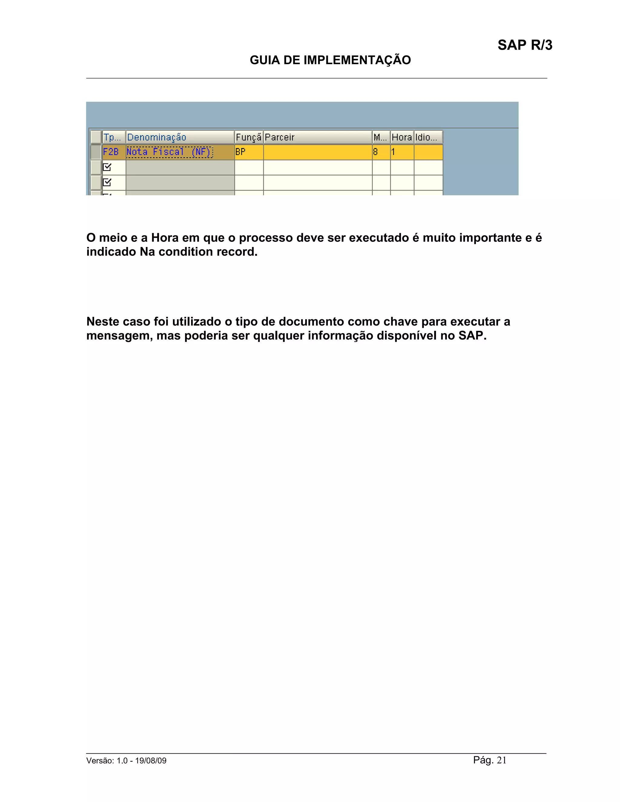 SAP R/3
                                    GUIA DE IMPLEMENTAÇÃO
___________________________________________________________________________________________




O meio e a Hora em que o processo deve ser executado é muito importante e é
indicado Na condition record.




Neste caso foi utilizado o tipo de documento como chave para executar a
mensagem, mas poderia ser qualquer informação disponível no SAP.




______________________________________________________________________________________________________
Versão: 1.0 - 19/08/09                                                                Pág. 21
 