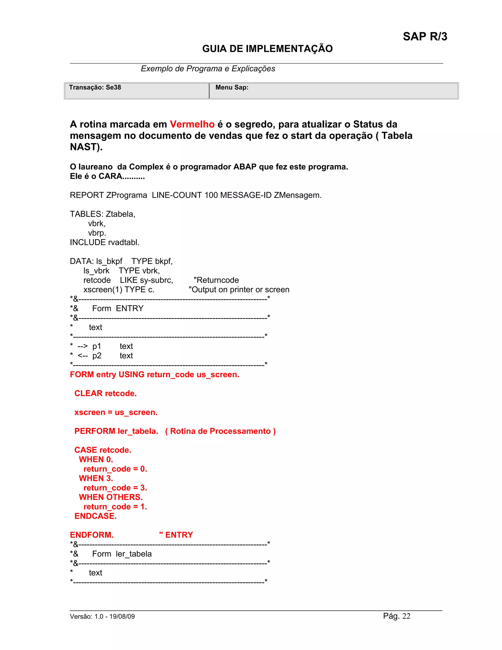 SAP R/3
                                               GUIA DE IMPLEMENTAÇÃO
___________________________________________________________________________________________
                 Exemplo de Programa e Explicações

Transação: Se38                                     Menu Sap:




A rotina marcada em Vermelho é o segredo, para atualizar o Status da
mensagem no documento de vendas que fez o start da operação ( Tabela
NAST).
O laureano da Complex é o programador ABAP que fez este programa.
Ele é o CARA..........

REPORT ZPrograma LINE-COUNT 100 MESSAGE-ID ZMensagem.

TABLES: Ztabela,
    vbrk,
    vbrp.
INCLUDE rvadtabl.

DATA: ls_bkpf TYPE bkpf,
     ls_vbrk TYPE vbrk,
     retcode LIKE sy-subrc,                  "Returncode
     xscreen(1) TYPE c.                    "Output on printer or screen
*&---------------------------------------------------------------------*
*&      Form ENTRY
*&---------------------------------------------------------------------*
*      text
*----------------------------------------------------------------------*
* --> p1          text
* <-- p2          text
*----------------------------------------------------------------------*
FORM entry USING return_code us_screen.

 CLEAR retcode.

 xscreen = us_screen.

 PERFORM ler_tabela. ( Rotina de Processamento )

 CASE retcode.
  WHEN 0.
   return_code = 0.
  WHEN 3.
   return_code = 3.
  WHEN OTHERS.
   return_code = 1.
 ENDCASE.

ENDFORM.                        " ENTRY
*&---------------------------------------------------------------------*
*&      Form ler_tabela
*&---------------------------------------------------------------------*
*      text
*----------------------------------------------------------------------*


______________________________________________________________________________________________________
Versão: 1.0 - 19/08/09                                                                Pág. 22
 