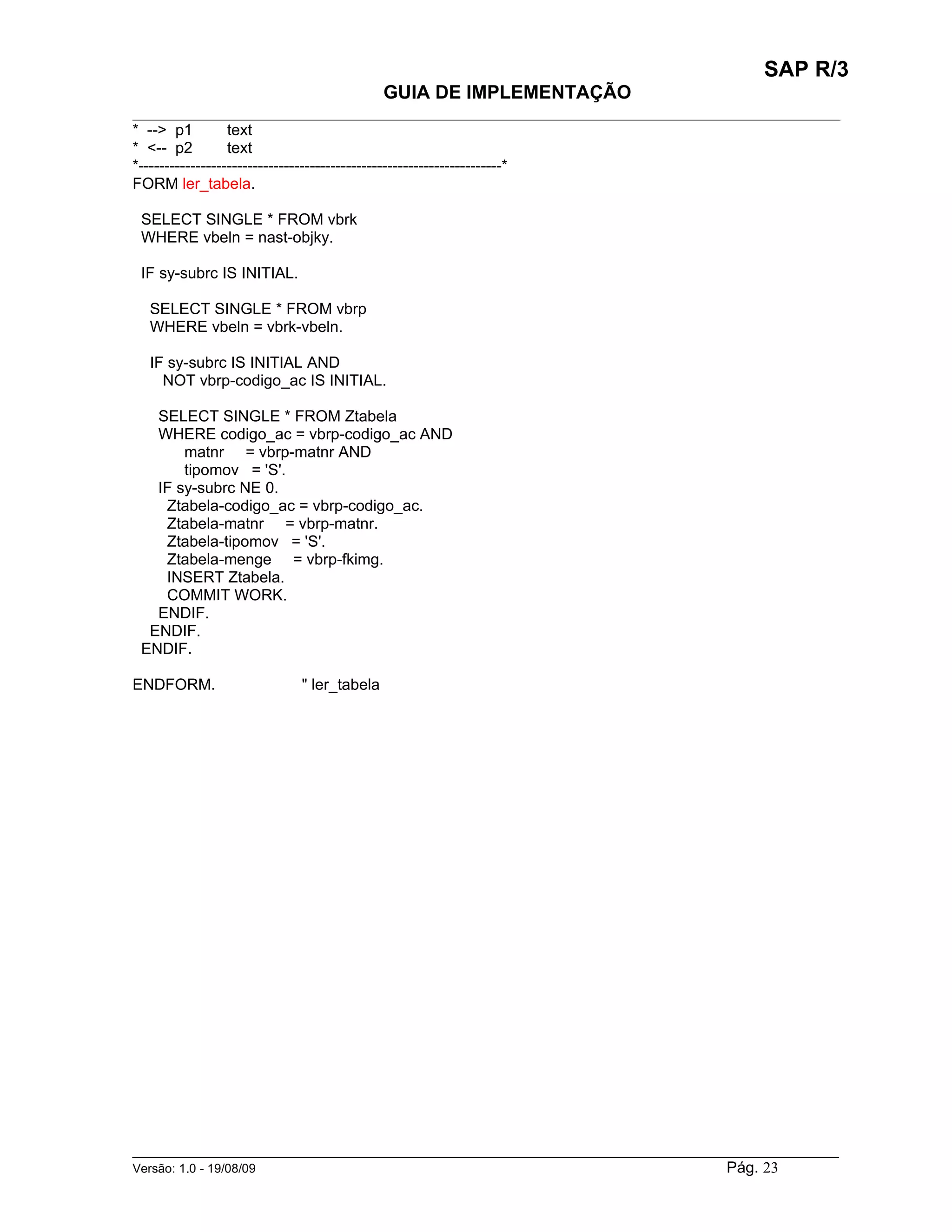 SAP R/3
                                          GUIA DE IMPLEMENTAÇÃO
___________________________________________________________________________________________
* --> p1          text
* <-- p2          text
*----------------------------------------------------------------------*
FORM ler_tabela.

 SELECT SINGLE * FROM vbrk
 WHERE vbeln = nast-objky.

 IF sy-subrc IS INITIAL.

  SELECT SINGLE * FROM vbrp
  WHERE vbeln = vbrk-vbeln.

  IF sy-subrc IS INITIAL AND
    NOT vbrp-codigo_ac IS INITIAL.

   SELECT SINGLE * FROM Ztabela
   WHERE codigo_ac = vbrp-codigo_ac AND
       matnr = vbrp-matnr AND
       tipomov = 'S'.
   IF sy-subrc NE 0.
    Ztabela-codigo_ac = vbrp-codigo_ac.
    Ztabela-matnr = vbrp-matnr.
    Ztabela-tipomov = 'S'.
    Ztabela-menge = vbrp-fkimg.
    INSERT Ztabela.
    COMMIT WORK.
   ENDIF.
  ENDIF.
 ENDIF.

ENDFORM.                   " ler_tabela




______________________________________________________________________________________________________
Versão: 1.0 - 19/08/09                                                                Pág. 23
 