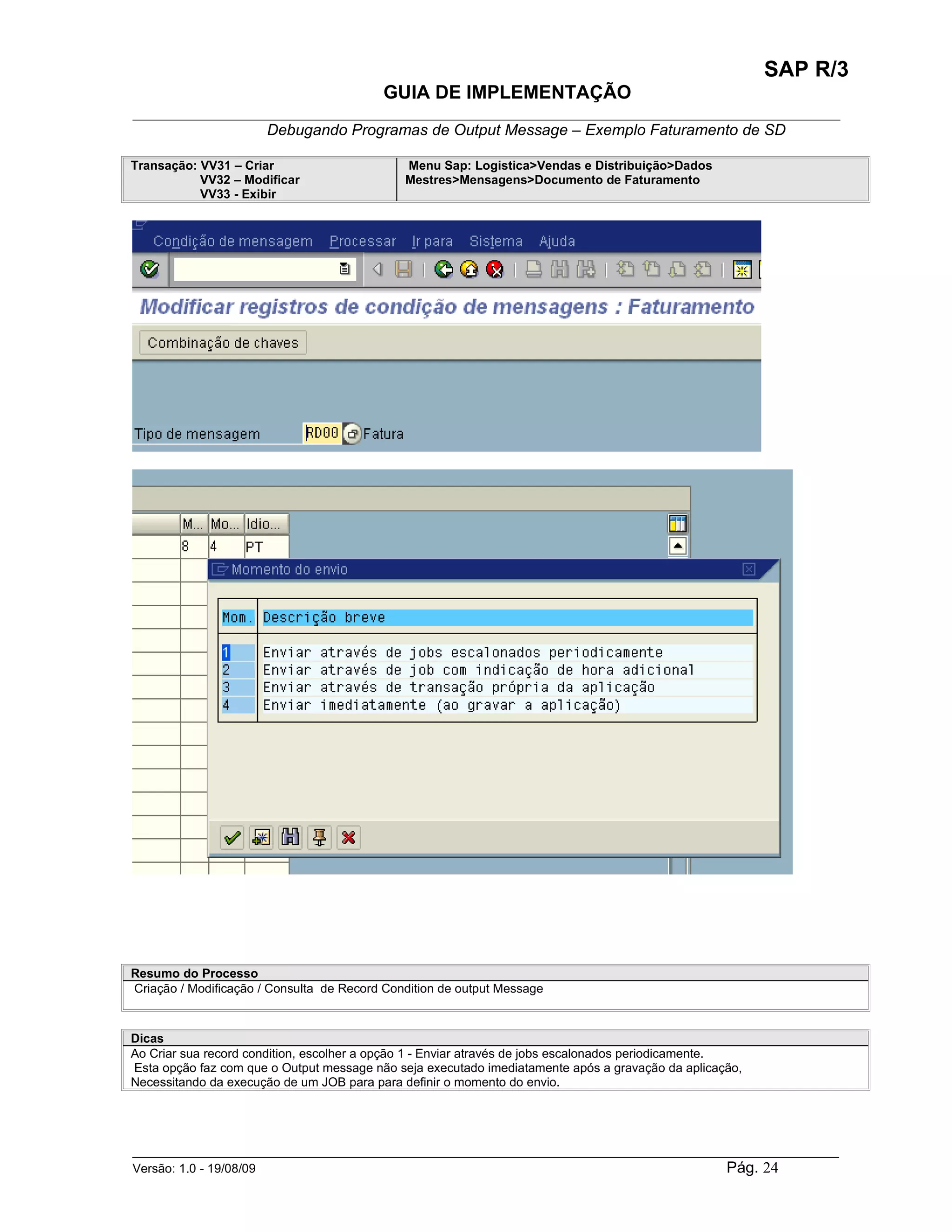 SAP R/3
                                          GUIA DE IMPLEMENTAÇÃO
___________________________________________________________________________________________
                 Debugando Programas de Output Message – Exemplo Faturamento de SD

Transação: VV31 – Criar                       Menu Sap: Logistica>Vendas e Distribuição>Dados
           VV32 – Modificar                   Mestres>Mensagens>Documento de Faturamento
           VV33 - Exibir




Resumo do Processo
Criação / Modificação / Consulta de Record Condition de output Message



Dicas
Ao Criar sua record condition, escolher a opção 1 - Enviar através de jobs escalonados periodicamente.
Esta opção faz com que o Output message não seja executado imediatamente após a gravação da aplicação,
Necessitando da execução de um JOB para para definir o momento do envio.




______________________________________________________________________________________________________
Versão: 1.0 - 19/08/09                                                                Pág. 24
 