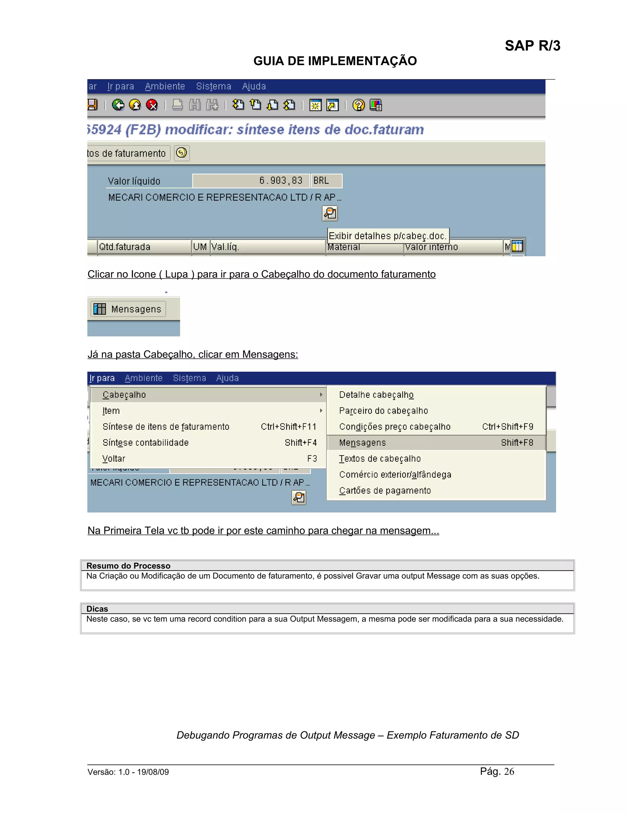 SAP R/3
                                          GUIA DE IMPLEMENTAÇÃO
___________________________________________________________________________________________




Clicar no Icone ( Lupa ) para ir para o Cabeçalho do documento faturamento




Já na pasta Cabeçalho, clicar em Mensagens:




Na Primeira Tela vc tb pode ir por este caminho para chegar na mensagem...


Resumo do Processo
Na Criação ou Modificação de um Documento de faturamento, é possivel Gravar uma output Message com as suas opções.



Dicas
Neste caso, se vc tem uma record condition para a sua Output Messagem, a mesma pode ser modificada para a sua necessidade.




                      Debugando Programas de Output Message – Exemplo Faturamento de SD

______________________________________________________________________________________________________
Versão: 1.0 - 19/08/09                                                                Pág. 26
 