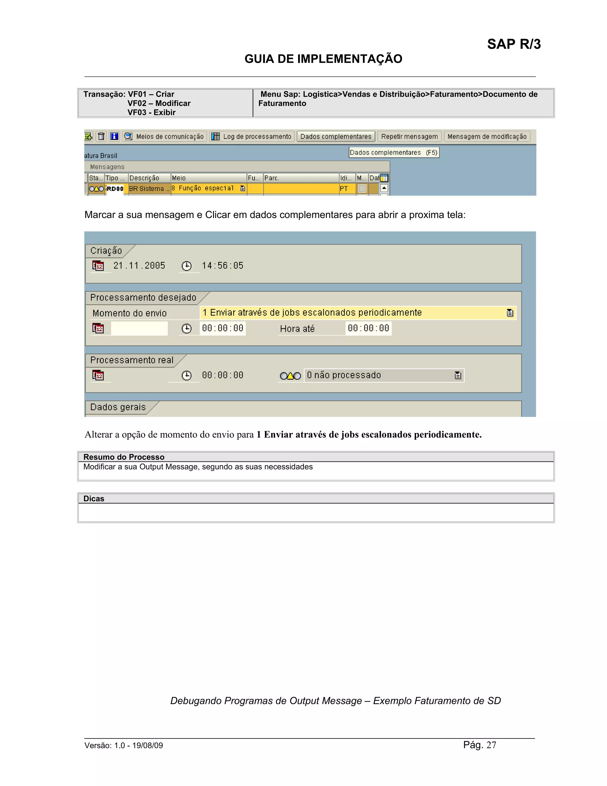 SAP R/3
                                          GUIA DE IMPLEMENTAÇÃO
___________________________________________________________________________________________

Transação: VF01 – Criar                      Menu Sap: Logistica>Vendas e Distribuição>Faturamento>Documento de
           VF02 – Modificar                  Faturamento
           VF03 - Exibir




Marcar a sua mensagem e Clicar em dados complementares para abrir a proxima tela:




Alterar a opção de momento do envio para 1 Enviar através de jobs escalonados periodicamente.

Resumo do Processo
Modificar a sua Output Message, segundo as suas necessidades



Dicas




                      Debugando Programas de Output Message – Exemplo Faturamento de SD


______________________________________________________________________________________________________
Versão: 1.0 - 19/08/09                                                                Pág. 27
 