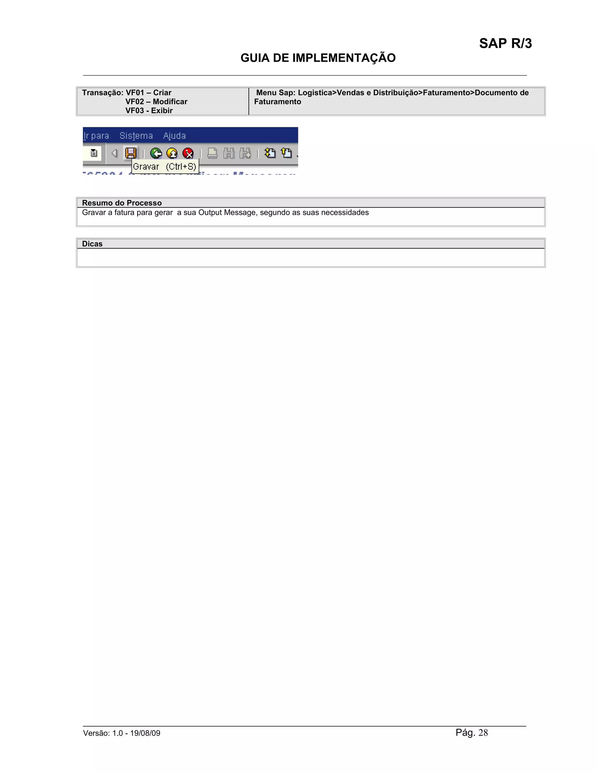 SAP R/3
                                          GUIA DE IMPLEMENTAÇÃO
___________________________________________________________________________________________

Transação: VF01 – Criar                       Menu Sap: Logistica>Vendas e Distribuição>Faturamento>Documento de
           VF02 – Modificar                   Faturamento
           VF03 - Exibir




Resumo do Processo
Gravar a fatura para gerar a sua Output Message, segundo as suas necessidades



Dicas




______________________________________________________________________________________________________
Versão: 1.0 - 19/08/09                                                                Pág. 28
 