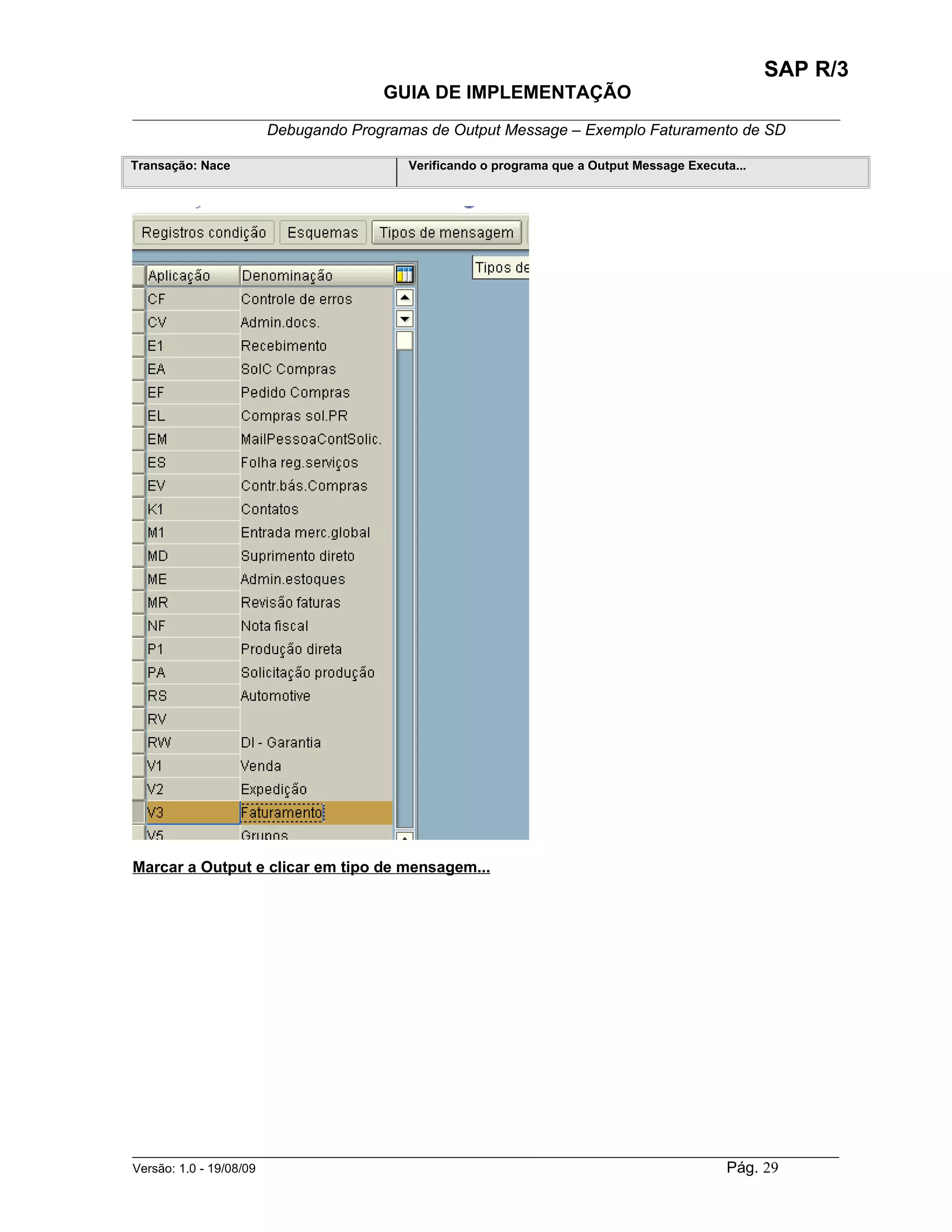 SAP R/3
                                    GUIA DE IMPLEMENTAÇÃO
___________________________________________________________________________________________
                 Debugando Programas de Output Message – Exemplo Faturamento de SD

Transação: Nace                        Verificando o programa que a Output Message Executa...




Marcar a Output e clicar em tipo de mensagem...




______________________________________________________________________________________________________
Versão: 1.0 - 19/08/09                                                                Pág. 29
 