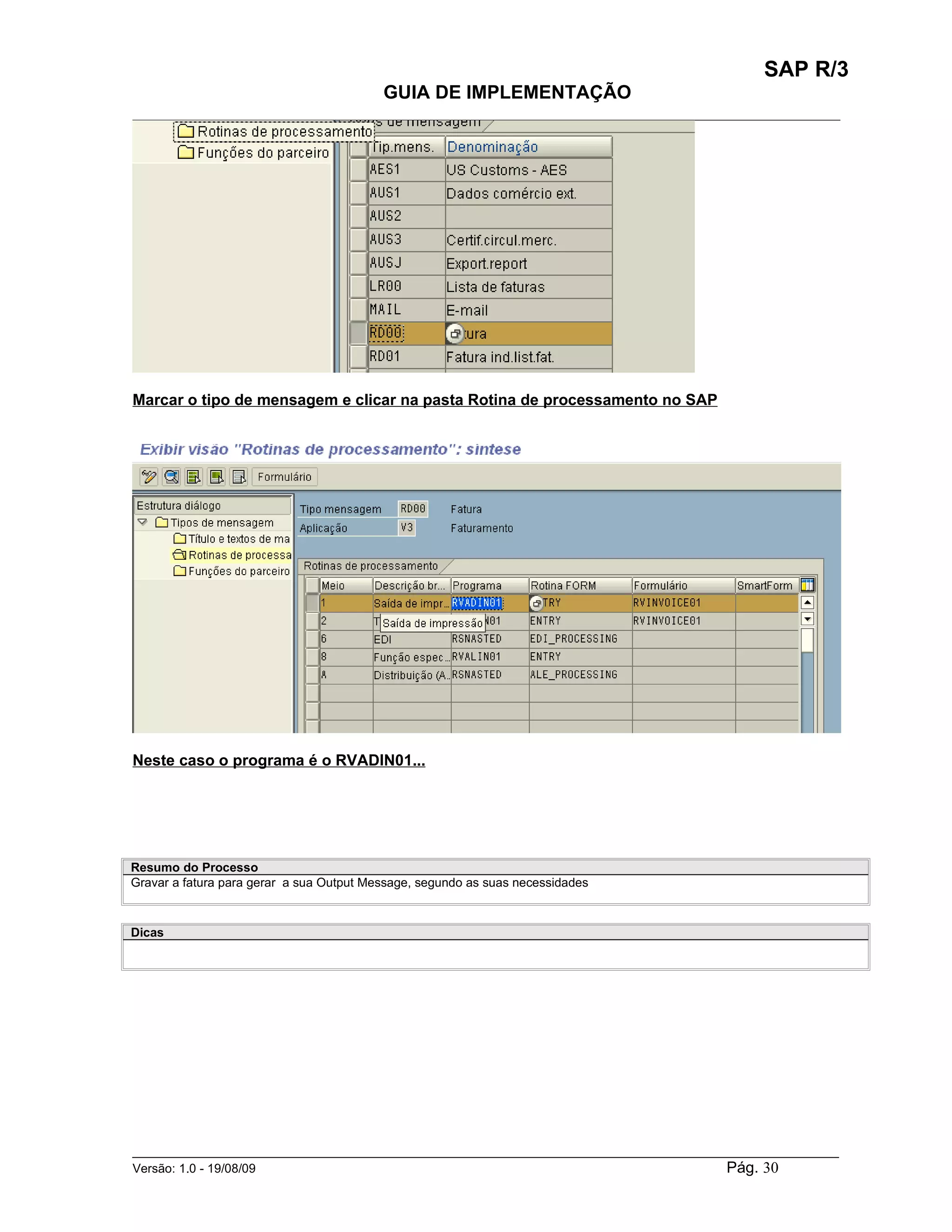 SAP R/3
                                          GUIA DE IMPLEMENTAÇÃO
___________________________________________________________________________________________




Marcar o tipo de mensagem e clicar na pasta Rotina de processamento no SAP




Neste caso o programa é o RVADIN01...




Resumo do Processo
Gravar a fatura para gerar a sua Output Message, segundo as suas necessidades



Dicas




______________________________________________________________________________________________________
Versão: 1.0 - 19/08/09                                                                Pág. 30
 