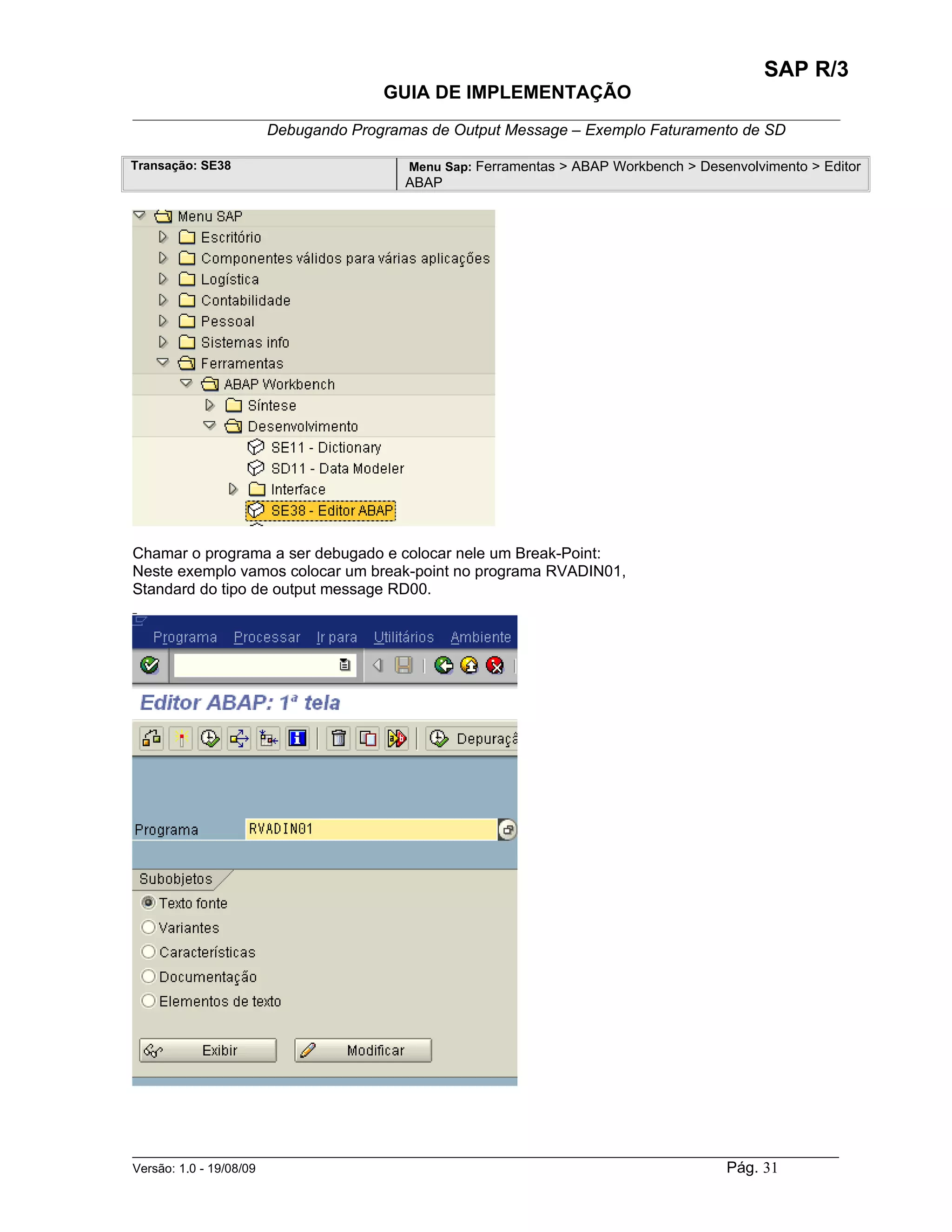SAP R/3
                                    GUIA DE IMPLEMENTAÇÃO
___________________________________________________________________________________________
                 Debugando Programas de Output Message – Exemplo Faturamento de SD

Transação: SE38                        Menu Sap: Ferramentas > ABAP Workbench > Desenvolvimento > Editor
                                       ABAP




Chamar o programa a ser debugado e colocar nele um Break-Point:
Neste exemplo vamos colocar um break-point no programa RVADIN01,
Standard do tipo de output message RD00.




______________________________________________________________________________________________________
Versão: 1.0 - 19/08/09                                                                Pág. 31
 