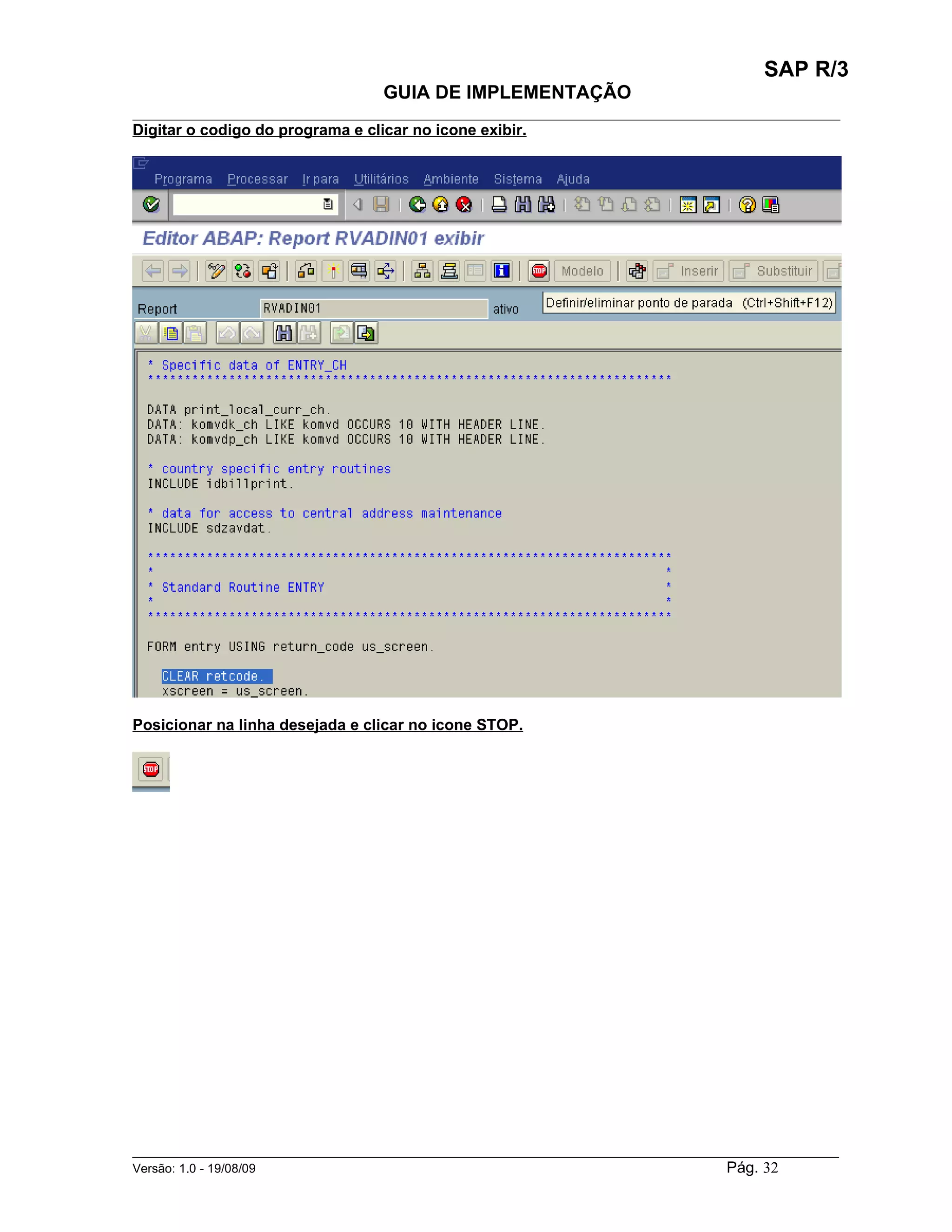 SAP R/3
                                    GUIA DE IMPLEMENTAÇÃO
___________________________________________________________________________________________
Digitar o codigo do programa e clicar no icone exibir.




Posicionar na linha desejada e clicar no icone STOP.




______________________________________________________________________________________________________
Versão: 1.0 - 19/08/09                                                                Pág. 32
 