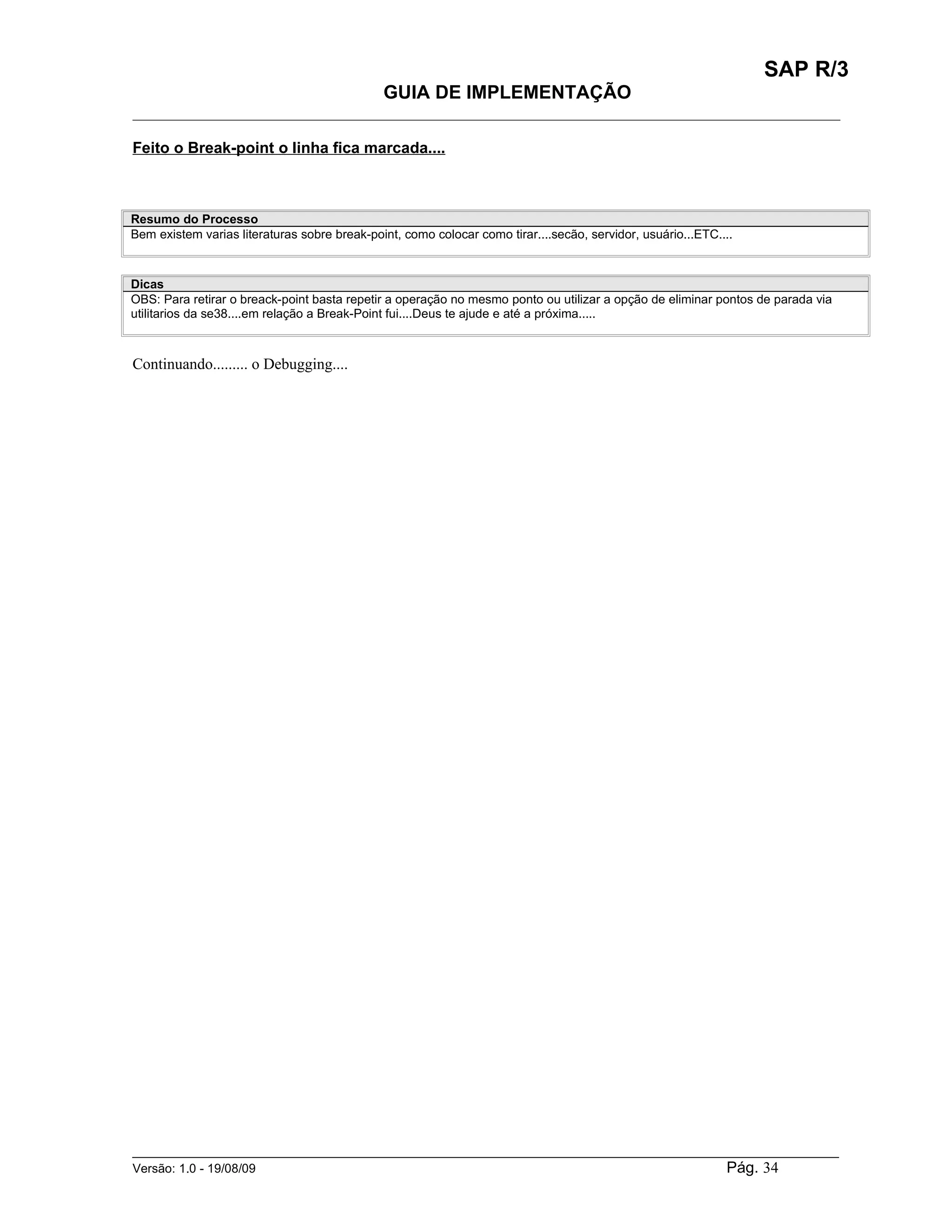 SAP R/3
                                              GUIA DE IMPLEMENTAÇÃO
___________________________________________________________________________________________

Feito o Break-point o linha fica marcada....



Resumo do Processo
Bem existem varias literaturas sobre break-point, como colocar como tirar....secão, servidor, usuário...ETC....



Dicas
OBS: Para retirar o breack-point basta repetir a operação no mesmo ponto ou utilizar a opção de eliminar pontos de parada via
utilitarios da se38....em relação a Break-Point fui....Deus te ajude e até a próxima.....



Continuando......... o Debugging....




______________________________________________________________________________________________________
Versão: 1.0 - 19/08/09                                                                Pág. 34
 