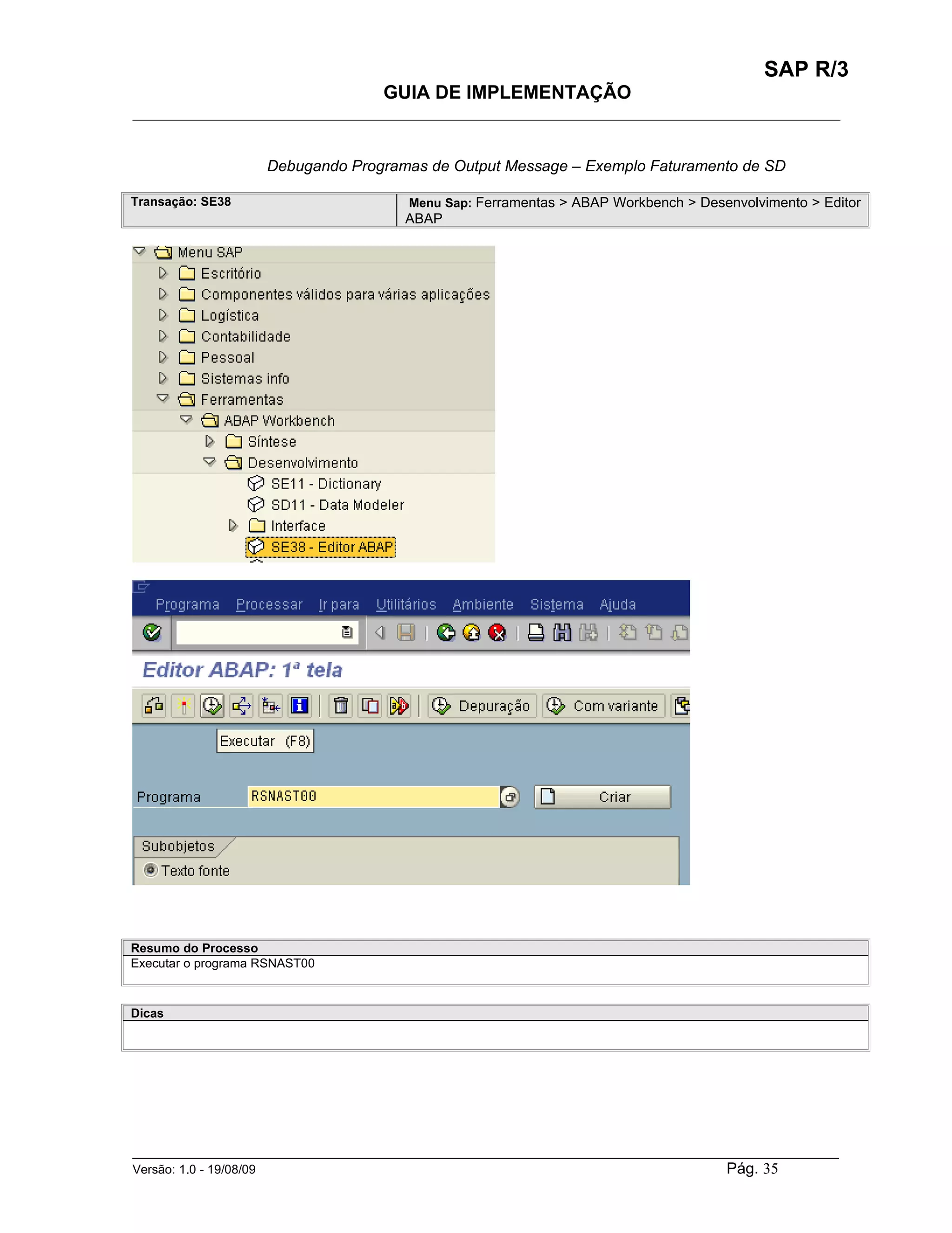 SAP R/3
                                    GUIA DE IMPLEMENTAÇÃO
___________________________________________________________________________________________


                    Debugando Programas de Output Message – Exemplo Faturamento de SD

Transação: SE38                        Menu Sap: Ferramentas > ABAP Workbench > Desenvolvimento > Editor
                                       ABAP




Resumo do Processo
Executar o programa RSNAST00



Dicas




______________________________________________________________________________________________________
Versão: 1.0 - 19/08/09                                                                Pág. 35
 