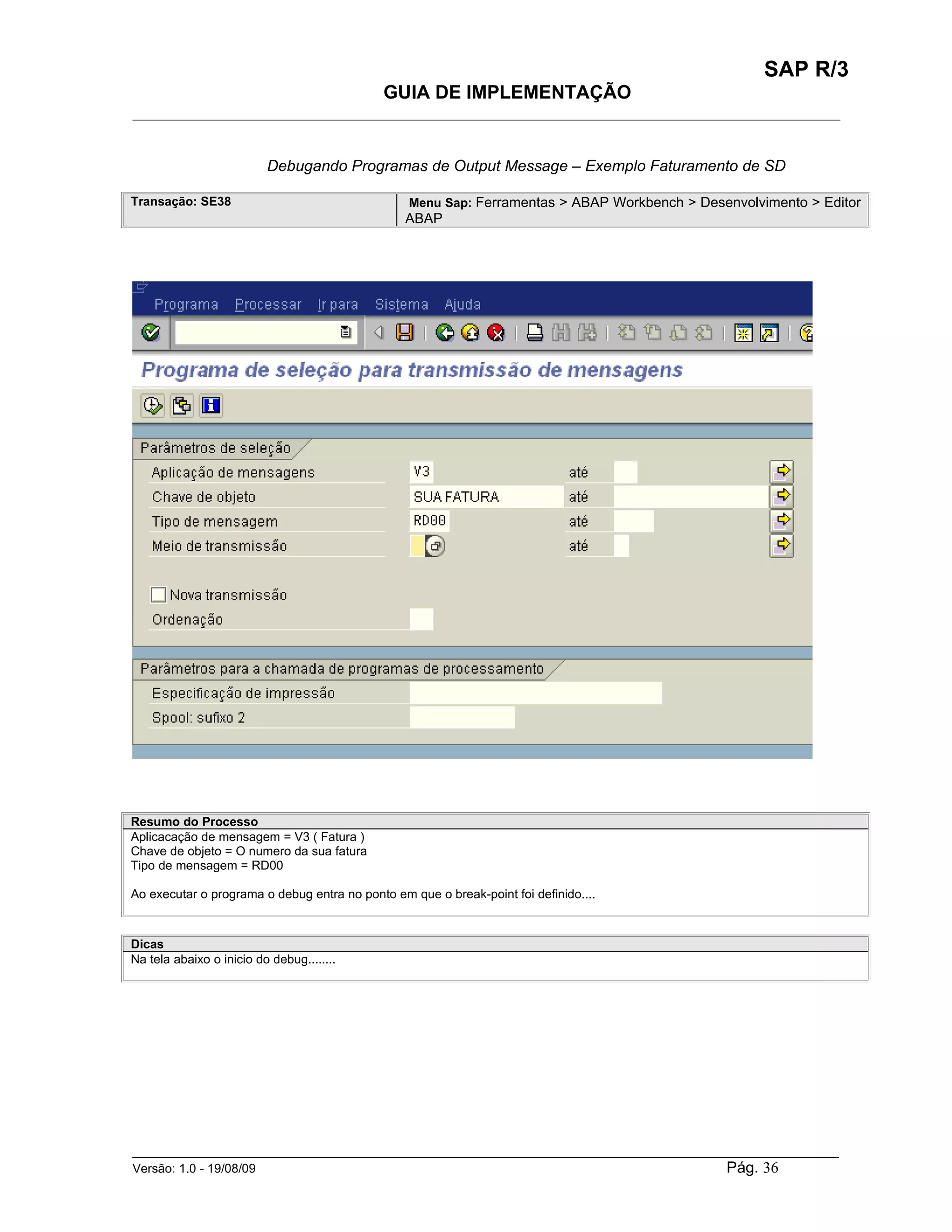 SAP R/3
                                             GUIA DE IMPLEMENTAÇÃO
___________________________________________________________________________________________


                          Debugando Programas de Output Message – Exemplo Faturamento de SD

Transação: SE38                                  Menu Sap: Ferramentas > ABAP Workbench > Desenvolvimento > Editor
                                                 ABAP




Resumo do Processo
Aplicacação de mensagem = V3 ( Fatura )
Chave de objeto = O numero da sua fatura
Tipo de mensagem = RD00

Ao executar o programa o debug entra no ponto em que o break-point foi definido....



Dicas
Na tela abaixo o inicio do debug........




______________________________________________________________________________________________________
Versão: 1.0 - 19/08/09                                                                Pág. 36
 