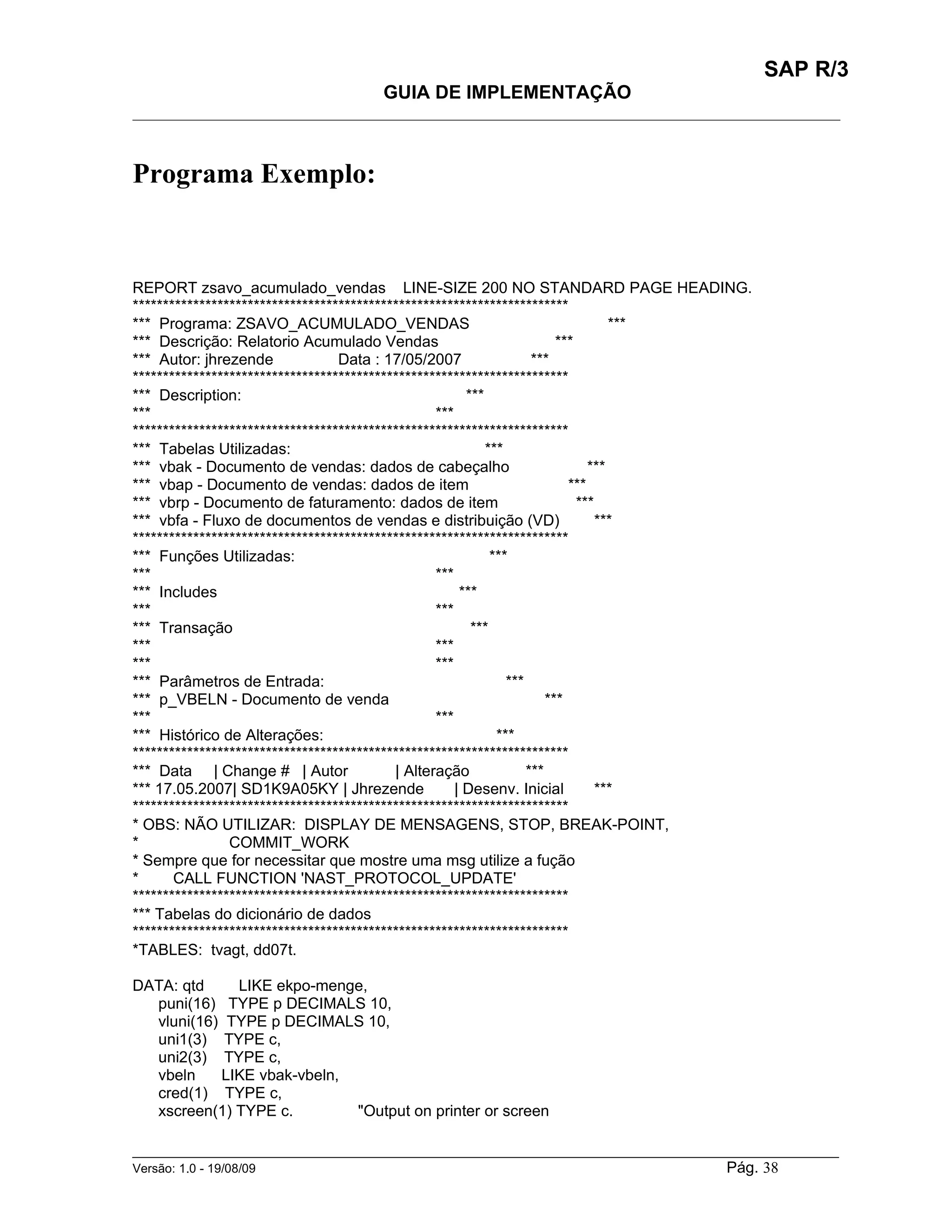 SAP R/3
                                    GUIA DE IMPLEMENTAÇÃO
___________________________________________________________________________________________



Programa Exemplo:


REPORT zsavo_acumulado_vendas LINE-SIZE 200 NO STANDARD PAGE HEADING.
************************************************************************
*** Programa: ZSAVO_ACUMULADO_VENDAS                                                ***
*** Descrição: Relatorio Acumulado Vendas                                 ***
*** Autor: jhrezende              Data : 17/05/2007                  ***
************************************************************************
*** Description:                                        ***
***                                               ***
************************************************************************
*** Tabelas Utilizadas:                                     ***
*** vbak - Documento de vendas: dados de cabeçalho                              ***
*** vbap - Documento de vendas: dados de item                               ***
*** vbrp - Documento de faturamento: dados de item                            ***
*** vbfa - Fluxo de documentos de vendas e distribuição (VD)                      ***
************************************************************************
*** Funções Utilizadas:                                      ***
***                                               ***
*** Includes                                           ***
***                                               ***
*** Transação                                            ***
***                                               ***
***                                               ***
*** Parâmetros de Entrada:                                      ***
*** p_VBELN - Documento de venda                                        ***
***                                               ***
*** Histórico de Alterações:                                  ***
************************************************************************
*** Data | Change # | Autor                | Alteração              ***
*** 17.05.2007| SD1K9A05KY | Jhrezende                | Desenv. Inicial           ***
************************************************************************
* OBS: NÃO UTILIZAR: DISPLAY DE MENSAGENS, STOP, BREAK-POINT,
*               COMMIT_WORK
* Sempre que for necessitar que mostre uma msg utilize a fução
*      CALL FUNCTION 'NAST_PROTOCOL_UPDATE'
************************************************************************
*** Tabelas do dicionário de dados
************************************************************************
*TABLES: tvagt, dd07t.

DATA: qtd    LIKE ekpo-menge,
  puni(16) TYPE p DECIMALS 10,
  vluni(16) TYPE p DECIMALS 10,
  uni1(3) TYPE c,
  uni2(3) TYPE c,
  vbeln    LIKE vbak-vbeln,
  cred(1) TYPE c,
  xscreen(1) TYPE c.        "Output on printer or screen

______________________________________________________________________________________________________
Versão: 1.0 - 19/08/09                                                                Pág. 38
 