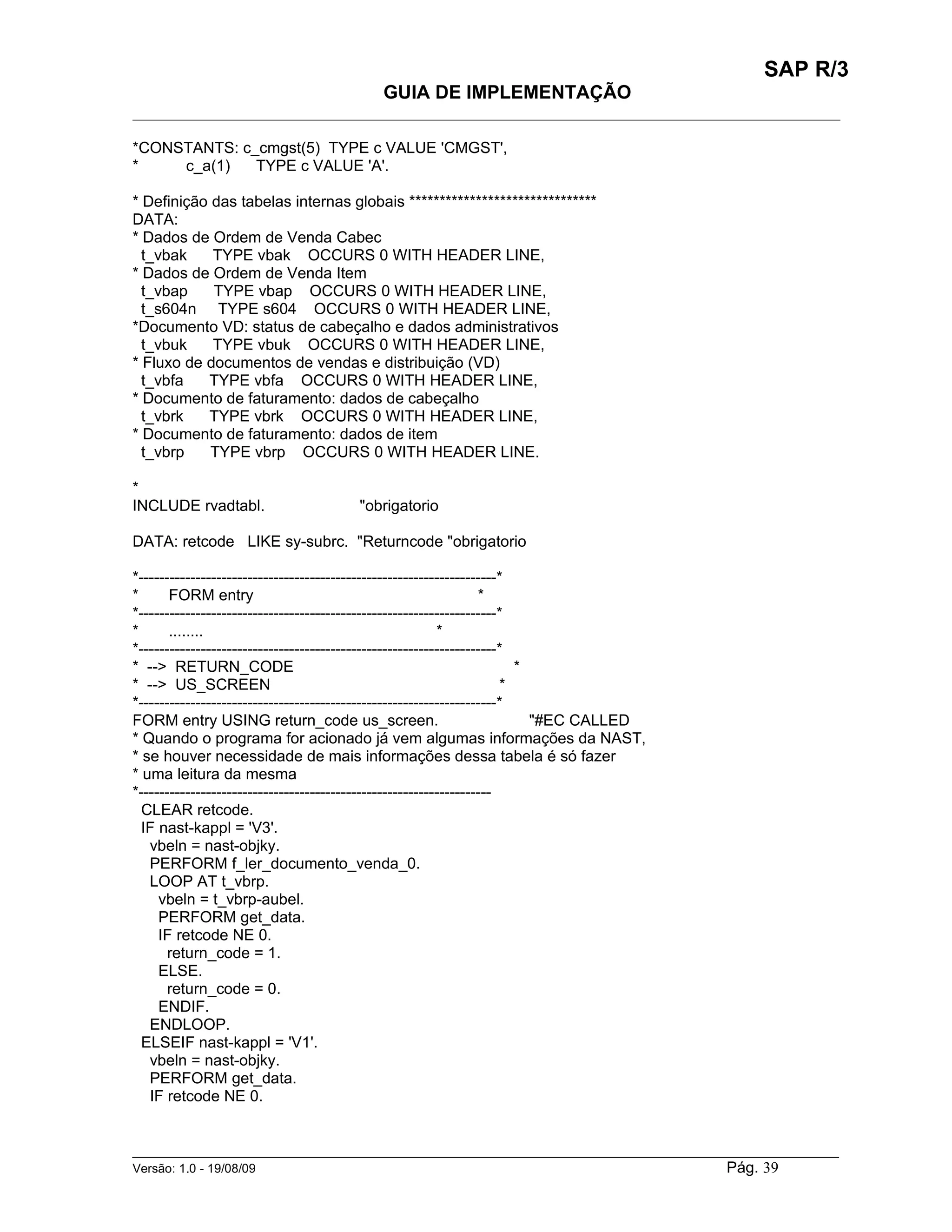 SAP R/3
                                         GUIA DE IMPLEMENTAÇÃO
___________________________________________________________________________________________

*CONSTANTS: c_cmgst(5) TYPE c VALUE 'CMGST',
*    c_a(1)   TYPE c VALUE 'A'.

* Definição das tabelas internas globais *******************************
DATA:
* Dados de Ordem de Venda Cabec
  t_vbak    TYPE vbak OCCURS 0 WITH HEADER LINE,
* Dados de Ordem de Venda Item
  t_vbap    TYPE vbap OCCURS 0 WITH HEADER LINE,
  t_s604n TYPE s604 OCCURS 0 WITH HEADER LINE,
*Documento VD: status de cabeçalho e dados administrativos
  t_vbuk    TYPE vbuk OCCURS 0 WITH HEADER LINE,
* Fluxo de documentos de vendas e distribuição (VD)
  t_vbfa   TYPE vbfa OCCURS 0 WITH HEADER LINE,
* Documento de faturamento: dados de cabeçalho
  t_vbrk   TYPE vbrk OCCURS 0 WITH HEADER LINE,
* Documento de faturamento: dados de item
  t_vbrp    TYPE vbrp OCCURS 0 WITH HEADER LINE.

*
INCLUDE rvadtabl.                    "obrigatorio

DATA: retcode LIKE sy-subrc. "Returncode "obrigatorio

*---------------------------------------------------------------------*
*      FORM entry                                                 *
*---------------------------------------------------------------------*
*      ........                                           *
*---------------------------------------------------------------------*
* --> RETURN_CODE                                                       *
* --> US_SCREEN                                                       *
*---------------------------------------------------------------------*
FORM entry USING return_code us_screen.                                   "#EC CALLED
* Quando o programa for acionado já vem algumas informações da NAST,
* se houver necessidade de mais informações dessa tabela é só fazer
* uma leitura da mesma
*--------------------------------------------------------------------
  CLEAR retcode.
  IF nast-kappl = 'V3'.
   vbeln = nast-objky.
   PERFORM f_ler_documento_venda_0.
   LOOP AT t_vbrp.
     vbeln = t_vbrp-aubel.
     PERFORM get_data.
     IF retcode NE 0.
       return_code = 1.
     ELSE.
       return_code = 0.
     ENDIF.
   ENDLOOP.
  ELSEIF nast-kappl = 'V1'.
   vbeln = nast-objky.
   PERFORM get_data.
   IF retcode NE 0.


______________________________________________________________________________________________________
Versão: 1.0 - 19/08/09                                                                Pág. 39
 