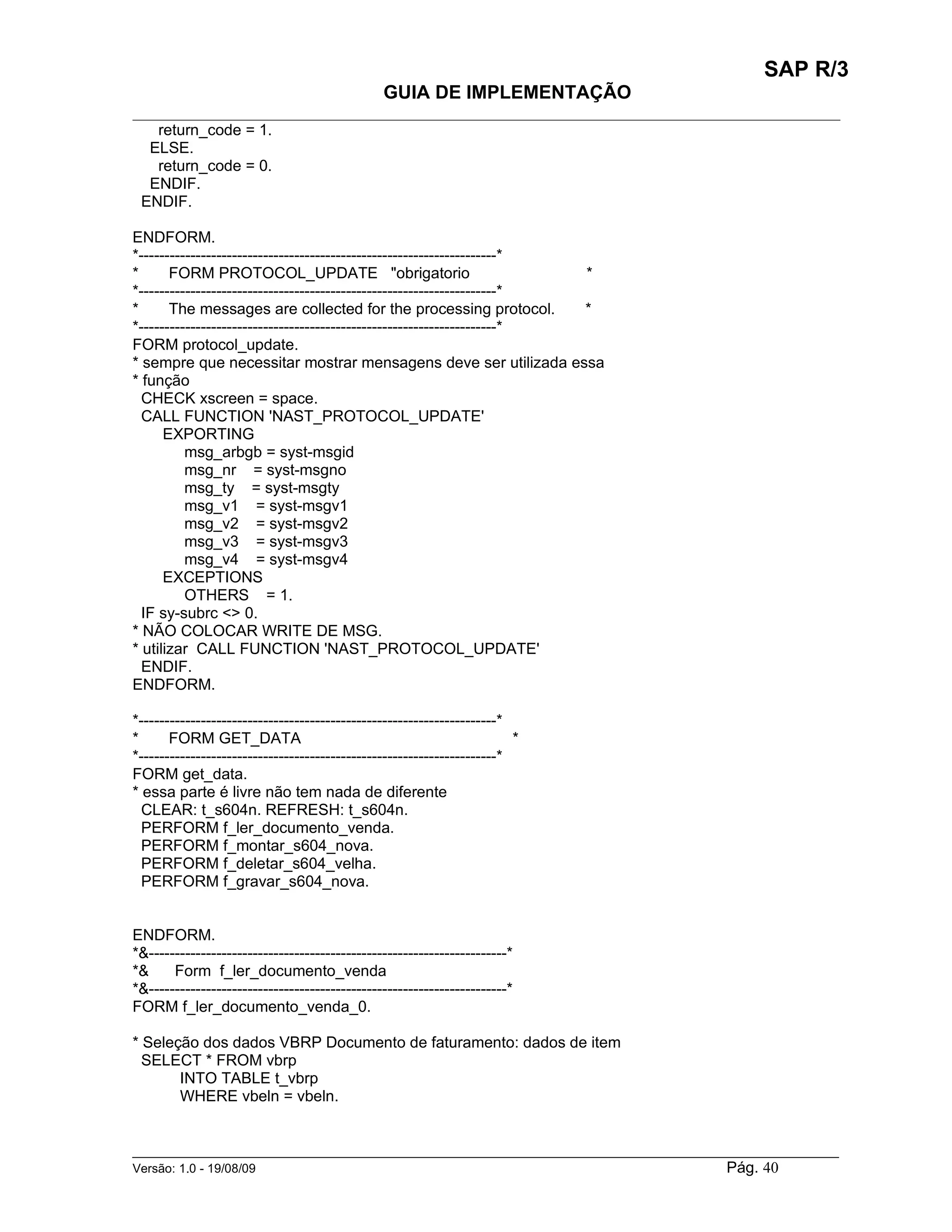 SAP R/3
                                               GUIA DE IMPLEMENTAÇÃO
___________________________________________________________________________________________
   return_code = 1.
  ELSE.
   return_code = 0.
  ENDIF.
 ENDIF.

ENDFORM.
*---------------------------------------------------------------------*
*      FORM PROTOCOL_UPDATE "obrigatorio                                *
*---------------------------------------------------------------------*
*      The messages are collected for the processing protocol.          *
*---------------------------------------------------------------------*
FORM protocol_update.
* sempre que necessitar mostrar mensagens deve ser utilizada essa
* função
  CHECK xscreen = space.
  CALL FUNCTION 'NAST_PROTOCOL_UPDATE'
      EXPORTING
          msg_arbgb = syst-msgid
          msg_nr = syst-msgno
          msg_ty = syst-msgty
          msg_v1 = syst-msgv1
          msg_v2 = syst-msgv2
          msg_v3 = syst-msgv3
          msg_v4 = syst-msgv4
      EXCEPTIONS
          OTHERS = 1.
  IF sy-subrc <> 0.
* NÃO COLOCAR WRITE DE MSG.
* utilizar CALL FUNCTION 'NAST_PROTOCOL_UPDATE'
  ENDIF.
ENDFORM.

*---------------------------------------------------------------------*
*      FORM GET_DATA                                                    *
*---------------------------------------------------------------------*
FORM get_data.
* essa parte é livre não tem nada de diferente
  CLEAR: t_s604n. REFRESH: t_s604n.
  PERFORM f_ler_documento_venda.
  PERFORM f_montar_s604_nova.
  PERFORM f_deletar_s604_velha.
  PERFORM f_gravar_s604_nova.


ENDFORM.
*&---------------------------------------------------------------------*
*&     Form f_ler_documento_venda
*&---------------------------------------------------------------------*
FORM f_ler_documento_venda_0.

* Seleção dos dados VBRP Documento de faturamento: dados de item
  SELECT * FROM vbrp
       INTO TABLE t_vbrp
       WHERE vbeln = vbeln.


______________________________________________________________________________________________________
Versão: 1.0 - 19/08/09                                                                Pág. 40
 
