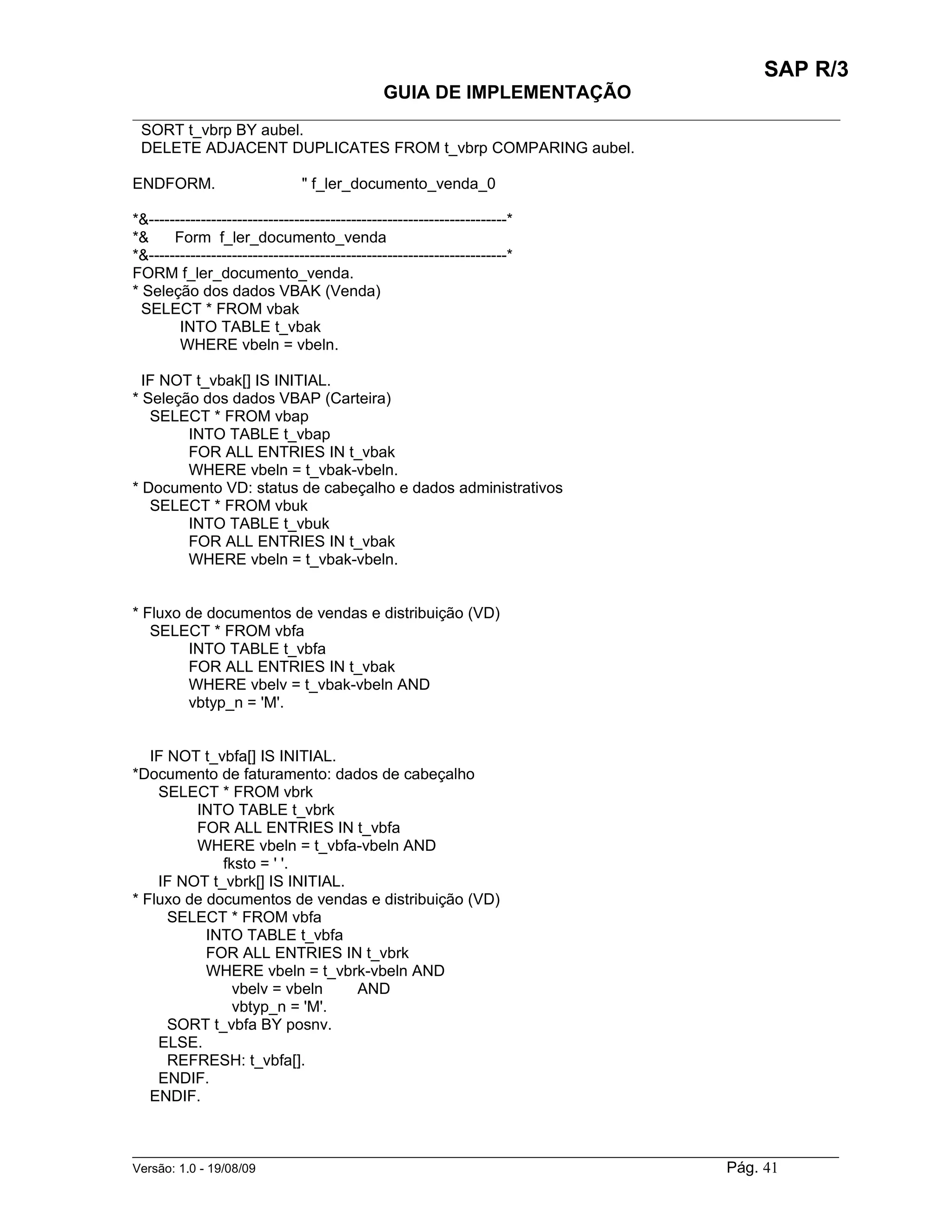 SAP R/3
                                               GUIA DE IMPLEMENTAÇÃO
___________________________________________________________________________________________
 SORT t_vbrp BY aubel.
 DELETE ADJACENT DUPLICATES FROM t_vbrp COMPARING aubel.

ENDFORM.                        " f_ler_documento_venda_0

*&---------------------------------------------------------------------*
*&     Form f_ler_documento_venda
*&---------------------------------------------------------------------*
FORM f_ler_documento_venda.
* Seleção dos dados VBAK (Venda)
  SELECT * FROM vbak
        INTO TABLE t_vbak
        WHERE vbeln = vbeln.

  IF NOT t_vbak[] IS INITIAL.
* Seleção dos dados VBAP (Carteira)
   SELECT * FROM vbap
        INTO TABLE t_vbap
        FOR ALL ENTRIES IN t_vbak
        WHERE vbeln = t_vbak-vbeln.
* Documento VD: status de cabeçalho e dados administrativos
   SELECT * FROM vbuk
        INTO TABLE t_vbuk
        FOR ALL ENTRIES IN t_vbak
        WHERE vbeln = t_vbak-vbeln.


* Fluxo de documentos de vendas e distribuição (VD)
   SELECT * FROM vbfa
        INTO TABLE t_vbfa
        FOR ALL ENTRIES IN t_vbak
        WHERE vbelv = t_vbak-vbeln AND
        vbtyp_n = 'M'.


   IF NOT t_vbfa[] IS INITIAL.
*Documento de faturamento: dados de cabeçalho
    SELECT * FROM vbrk
         INTO TABLE t_vbrk
         FOR ALL ENTRIES IN t_vbfa
         WHERE vbeln = t_vbfa-vbeln AND
             fksto = ' '.
    IF NOT t_vbrk[] IS INITIAL.
* Fluxo de documentos de vendas e distribuição (VD)
      SELECT * FROM vbfa
           INTO TABLE t_vbfa
           FOR ALL ENTRIES IN t_vbrk
           WHERE vbeln = t_vbrk-vbeln AND
               vbelv = vbeln    AND
               vbtyp_n = 'M'.
      SORT t_vbfa BY posnv.
    ELSE.
      REFRESH: t_vbfa[].
    ENDIF.
   ENDIF.


______________________________________________________________________________________________________
Versão: 1.0 - 19/08/09                                                                Pág. 41
 