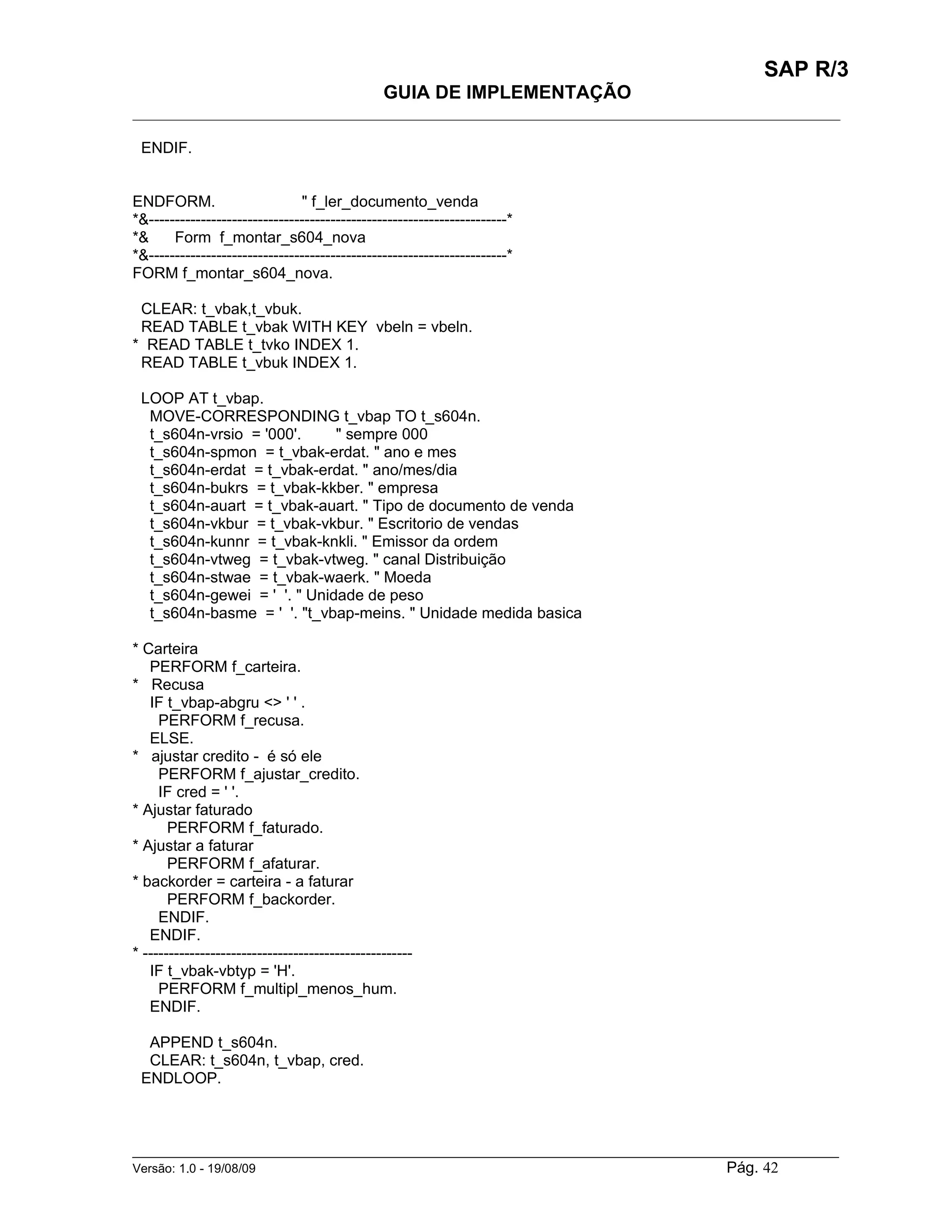 SAP R/3
                                                GUIA DE IMPLEMENTAÇÃO
___________________________________________________________________________________________

 ENDIF.


ENDFORM.                       " f_ler_documento_venda
*&---------------------------------------------------------------------*
*&     Form f_montar_s604_nova
*&---------------------------------------------------------------------*
FORM f_montar_s604_nova.

 CLEAR: t_vbak,t_vbuk.
 READ TABLE t_vbak WITH KEY vbeln = vbeln.
* READ TABLE t_tvko INDEX 1.
 READ TABLE t_vbuk INDEX 1.

 LOOP AT t_vbap.
  MOVE-CORRESPONDING t_vbap TO t_s604n.
  t_s604n-vrsio = '000'.     " sempre 000
  t_s604n-spmon = t_vbak-erdat. " ano e mes
  t_s604n-erdat = t_vbak-erdat. " ano/mes/dia
  t_s604n-bukrs = t_vbak-kkber. " empresa
  t_s604n-auart = t_vbak-auart. " Tipo de documento de venda
  t_s604n-vkbur = t_vbak-vkbur. " Escritorio de vendas
  t_s604n-kunnr = t_vbak-knkli. " Emissor da ordem
  t_s604n-vtweg = t_vbak-vtweg. " canal Distribuição
  t_s604n-stwae = t_vbak-waerk. " Moeda
  t_s604n-gewei = ' '. " Unidade de peso
  t_s604n-basme = ' '. "t_vbap-meins. " Unidade medida basica

* Carteira
   PERFORM f_carteira.
* Recusa
   IF t_vbap-abgru <> ' ' .
     PERFORM f_recusa.
   ELSE.
* ajustar credito - é só ele
     PERFORM f_ajustar_credito.
     IF cred = ' '.
* Ajustar faturado
       PERFORM f_faturado.
* Ajustar a faturar
       PERFORM f_afaturar.
* backorder = carteira - a faturar
       PERFORM f_backorder.
     ENDIF.
   ENDIF.
* ----------------------------------------------------
   IF t_vbak-vbtyp = 'H'.
     PERFORM f_multipl_menos_hum.
   ENDIF.

  APPEND t_s604n.
  CLEAR: t_s604n, t_vbap, cred.
 ENDLOOP.



______________________________________________________________________________________________________
Versão: 1.0 - 19/08/09                                                                Pág. 42
 