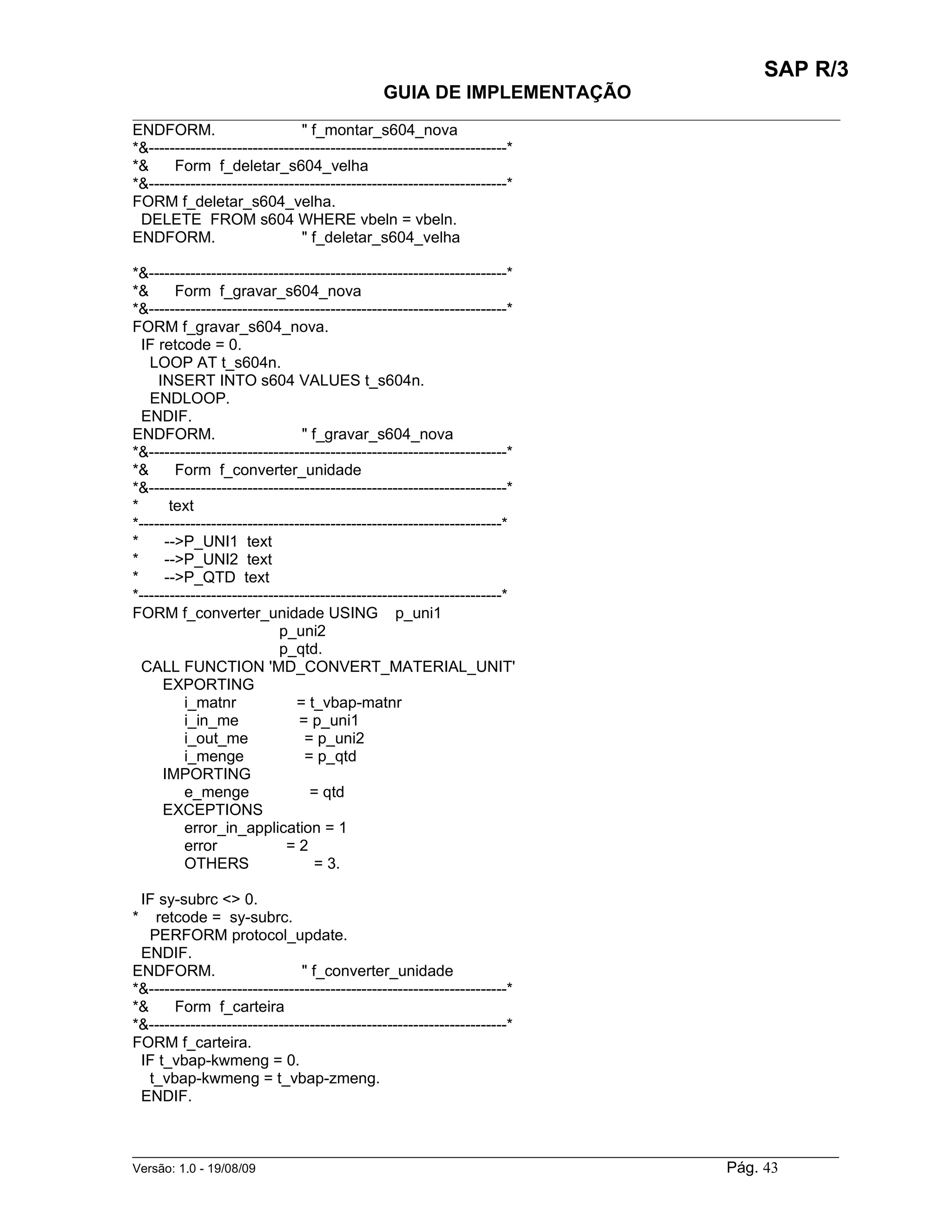 SAP R/3
                                               GUIA DE IMPLEMENTAÇÃO
___________________________________________________________________________________________
ENDFORM.                       " f_montar_s604_nova
*&---------------------------------------------------------------------*
*&     Form f_deletar_s604_velha
*&---------------------------------------------------------------------*
FORM f_deletar_s604_velha.
 DELETE FROM s604 WHERE vbeln = vbeln.
ENDFORM.                       " f_deletar_s604_velha

*&---------------------------------------------------------------------*
*&      Form f_gravar_s604_nova
*&---------------------------------------------------------------------*
FORM f_gravar_s604_nova.
  IF retcode = 0.
   LOOP AT t_s604n.
     INSERT INTO s604 VALUES t_s604n.
   ENDLOOP.
  ENDIF.
ENDFORM.                        " f_gravar_s604_nova
*&---------------------------------------------------------------------*
*&      Form f_converter_unidade
*&---------------------------------------------------------------------*
*      text
*----------------------------------------------------------------------*
*     -->P_UNI1 text
*     -->P_UNI2 text
*     -->P_QTD text
*----------------------------------------------------------------------*
FORM f_converter_unidade USING p_uni1
                            p_uni2
                            p_qtd.
  CALL FUNCTION 'MD_CONVERT_MATERIAL_UNIT'
      EXPORTING
          i_matnr              = t_vbap-matnr
          i_in_me               = p_uni1
          i_out_me               = p_uni2
          i_menge                = p_qtd
      IMPORTING
          e_menge                 = qtd
      EXCEPTIONS
          error_in_application = 1
          error              =2
          OTHERS                   = 3.

 IF sy-subrc <> 0.
*   retcode = sy-subrc.
   PERFORM protocol_update.
 ENDIF.
ENDFORM.                       " f_converter_unidade
*&---------------------------------------------------------------------*
*&     Form f_carteira
*&---------------------------------------------------------------------*
FORM f_carteira.
 IF t_vbap-kwmeng = 0.
   t_vbap-kwmeng = t_vbap-zmeng.
 ENDIF.


______________________________________________________________________________________________________
Versão: 1.0 - 19/08/09                                                                Pág. 43
 