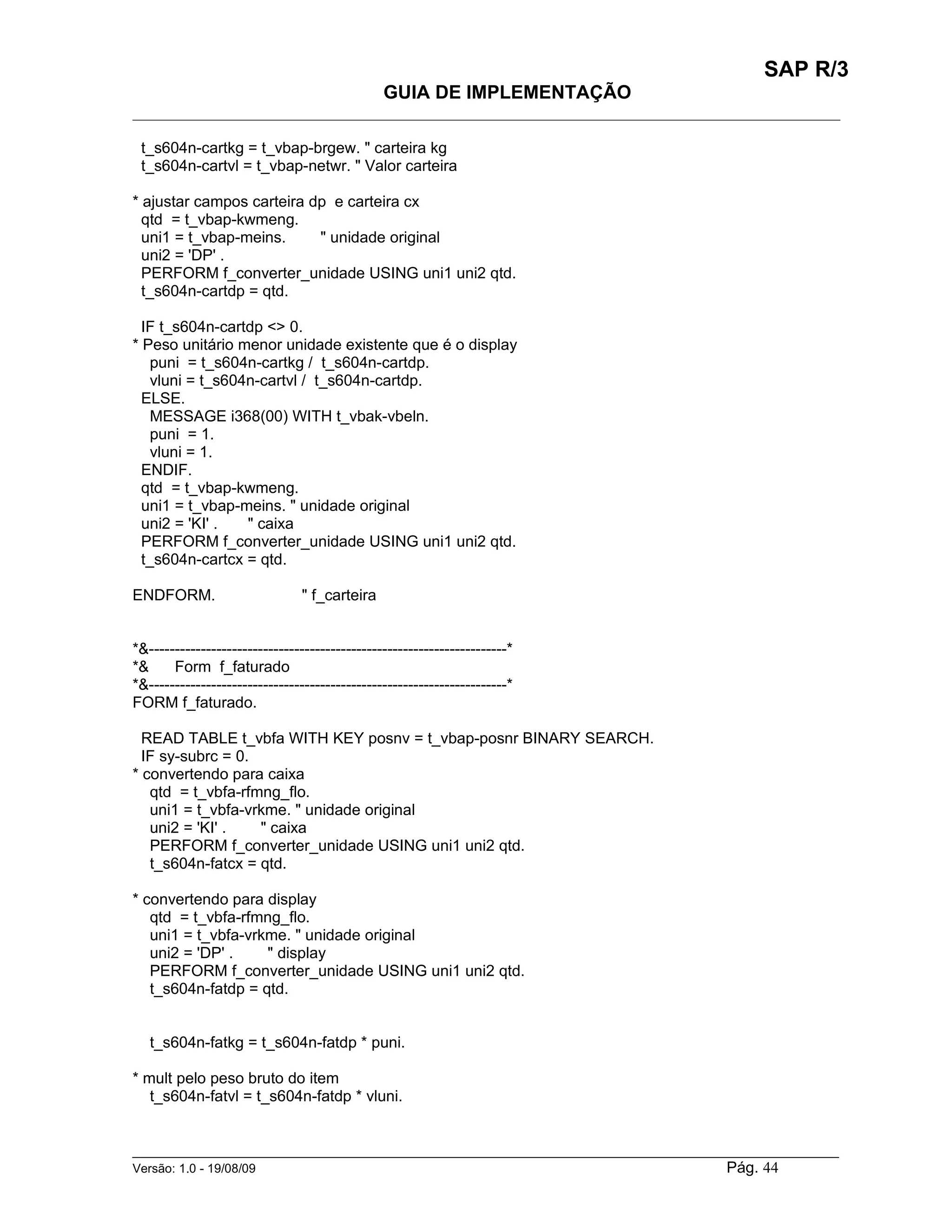 SAP R/3
                                               GUIA DE IMPLEMENTAÇÃO
___________________________________________________________________________________________

 t_s604n-cartkg = t_vbap-brgew. " carteira kg
 t_s604n-cartvl = t_vbap-netwr. " Valor carteira

* ajustar campos carteira dp e carteira cx
  qtd = t_vbap-kwmeng.
  uni1 = t_vbap-meins.     " unidade original
  uni2 = 'DP' .
  PERFORM f_converter_unidade USING uni1 uni2 qtd.
  t_s604n-cartdp = qtd.

  IF t_s604n-cartdp <> 0.
* Peso unitário menor unidade existente que é o display
   puni = t_s604n-cartkg / t_s604n-cartdp.
   vluni = t_s604n-cartvl / t_s604n-cartdp.
  ELSE.
   MESSAGE i368(00) WITH t_vbak-vbeln.
   puni = 1.
   vluni = 1.
  ENDIF.
  qtd = t_vbap-kwmeng.
  uni1 = t_vbap-meins. " unidade original
  uni2 = 'KI' .  " caixa
  PERFORM f_converter_unidade USING uni1 uni2 qtd.
  t_s604n-cartcx = qtd.

ENDFORM.                        " f_carteira


*&---------------------------------------------------------------------*
*&     Form f_faturado
*&---------------------------------------------------------------------*
FORM f_faturado.

  READ TABLE t_vbfa WITH KEY posnv = t_vbap-posnr BINARY SEARCH.
  IF sy-subrc = 0.
* convertendo para caixa
   qtd = t_vbfa-rfmng_flo.
   uni1 = t_vbfa-vrkme. " unidade original
   uni2 = 'KI' .   " caixa
   PERFORM f_converter_unidade USING uni1 uni2 qtd.
   t_s604n-fatcx = qtd.

* convertendo para display
   qtd = t_vbfa-rfmng_flo.
   uni1 = t_vbfa-vrkme. " unidade original
   uni2 = 'DP' .    " display
   PERFORM f_converter_unidade USING uni1 uni2 qtd.
   t_s604n-fatdp = qtd.


   t_s604n-fatkg = t_s604n-fatdp * puni.

* mult pelo peso bruto do item
   t_s604n-fatvl = t_s604n-fatdp * vluni.


______________________________________________________________________________________________________
Versão: 1.0 - 19/08/09                                                                Pág. 44
 
