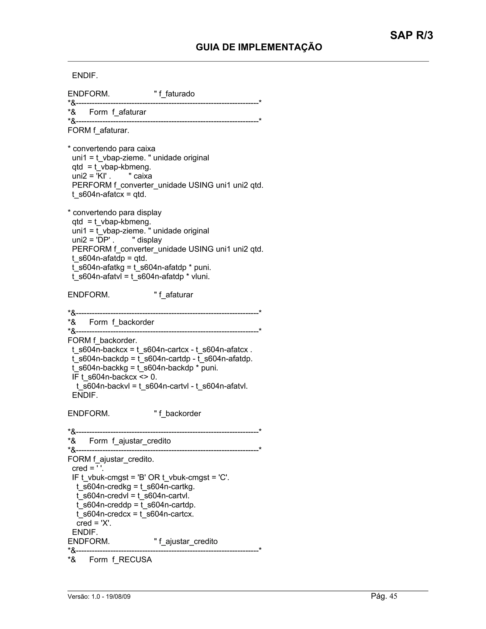 SAP R/3
                                               GUIA DE IMPLEMENTAÇÃO
___________________________________________________________________________________________

 ENDIF.

ENDFORM.                       " f_faturado
*&---------------------------------------------------------------------*
*&     Form f_afaturar
*&---------------------------------------------------------------------*
FORM f_afaturar.

* convertendo para caixa
  uni1 = t_vbap-zieme. " unidade original
  qtd = t_vbap-kbmeng.
  uni2 = 'KI' .   " caixa
  PERFORM f_converter_unidade USING uni1 uni2 qtd.
  t_s604n-afatcx = qtd.

* convertendo para display
  qtd = t_vbap-kbmeng.
  uni1 = t_vbap-zieme. " unidade original
  uni2 = 'DP' .     " display
  PERFORM f_converter_unidade USING uni1 uni2 qtd.
  t_s604n-afatdp = qtd.
  t_s604n-afatkg = t_s604n-afatdp * puni.
  t_s604n-afatvl = t_s604n-afatdp * vluni.

ENDFORM.                        " f_afaturar

*&---------------------------------------------------------------------*
*&     Form f_backorder
*&---------------------------------------------------------------------*
FORM f_backorder.
 t_s604n-backcx = t_s604n-cartcx - t_s604n-afatcx .
 t_s604n-backdp = t_s604n-cartdp - t_s604n-afatdp.
 t_s604n-backkg = t_s604n-backdp * puni.
 IF t_s604n-backcx <> 0.
   t_s604n-backvl = t_s604n-cartvl - t_s604n-afatvl.
 ENDIF.

ENDFORM.                        " f_backorder

*&---------------------------------------------------------------------*
*&     Form f_ajustar_credito
*&---------------------------------------------------------------------*
FORM f_ajustar_credito.
 cred = ' '.
 IF t_vbuk-cmgst = 'B' OR t_vbuk-cmgst = 'C'.
   t_s604n-credkg = t_s604n-cartkg.
   t_s604n-credvl = t_s604n-cartvl.
   t_s604n-creddp = t_s604n-cartdp.
   t_s604n-credcx = t_s604n-cartcx.
   cred = 'X'.
 ENDIF.
ENDFORM.                       " f_ajustar_credito
*&---------------------------------------------------------------------*
*&     Form f_RECUSA


______________________________________________________________________________________________________
Versão: 1.0 - 19/08/09                                                                Pág. 45
 