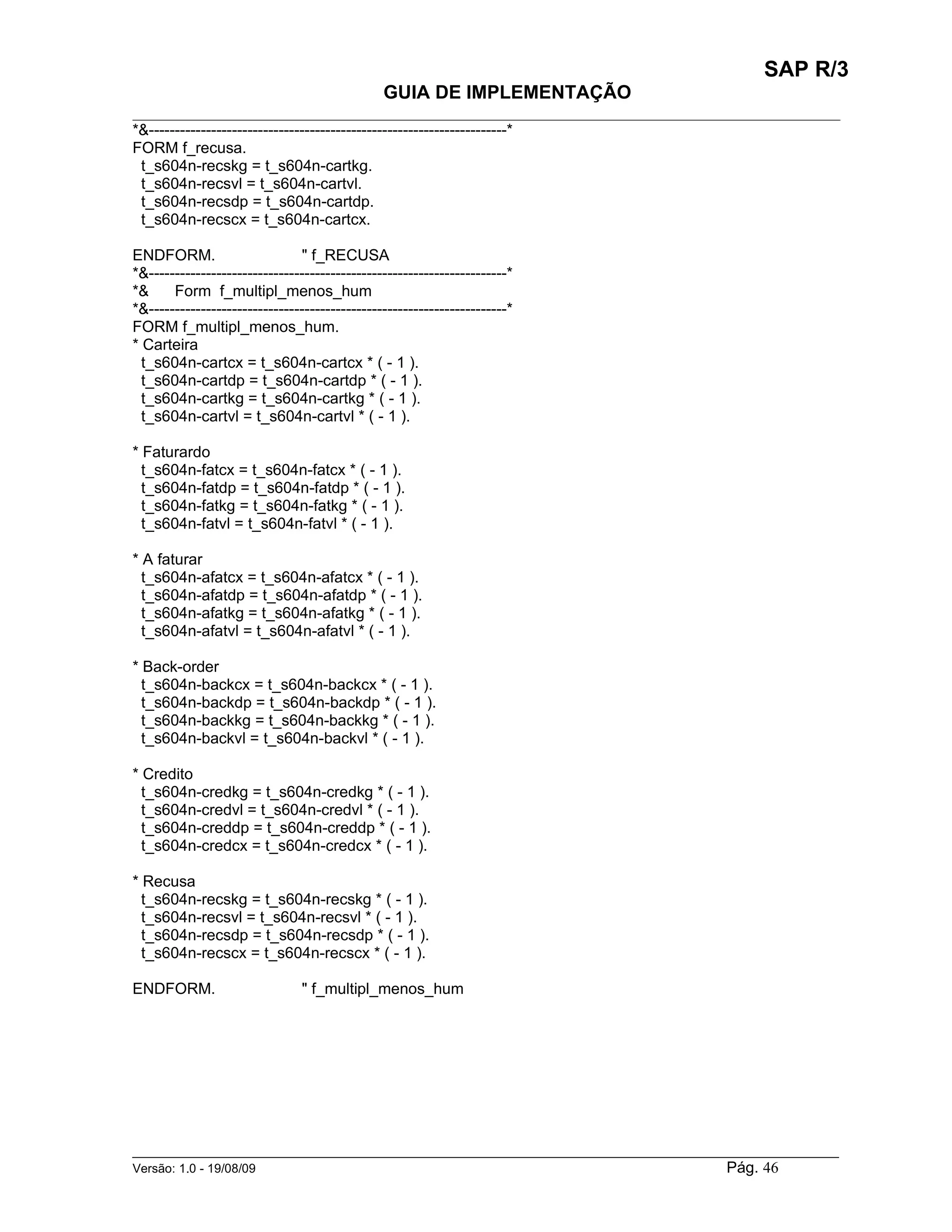 SAP R/3
                                               GUIA DE IMPLEMENTAÇÃO
___________________________________________________________________________________________
*&---------------------------------------------------------------------*
FORM f_recusa.
 t_s604n-recskg = t_s604n-cartkg.
 t_s604n-recsvl = t_s604n-cartvl.
 t_s604n-recsdp = t_s604n-cartdp.
 t_s604n-recscx = t_s604n-cartcx.

ENDFORM.                       " f_RECUSA
*&---------------------------------------------------------------------*
*&     Form f_multipl_menos_hum
*&---------------------------------------------------------------------*
FORM f_multipl_menos_hum.
* Carteira
  t_s604n-cartcx = t_s604n-cartcx * ( - 1 ).
  t_s604n-cartdp = t_s604n-cartdp * ( - 1 ).
  t_s604n-cartkg = t_s604n-cartkg * ( - 1 ).
  t_s604n-cartvl = t_s604n-cartvl * ( - 1 ).

* Faturardo
  t_s604n-fatcx = t_s604n-fatcx * ( - 1 ).
  t_s604n-fatdp = t_s604n-fatdp * ( - 1 ).
  t_s604n-fatkg = t_s604n-fatkg * ( - 1 ).
  t_s604n-fatvl = t_s604n-fatvl * ( - 1 ).

* A faturar
  t_s604n-afatcx = t_s604n-afatcx * ( - 1 ).
  t_s604n-afatdp = t_s604n-afatdp * ( - 1 ).
  t_s604n-afatkg = t_s604n-afatkg * ( - 1 ).
  t_s604n-afatvl = t_s604n-afatvl * ( - 1 ).

* Back-order
  t_s604n-backcx = t_s604n-backcx * ( - 1 ).
  t_s604n-backdp = t_s604n-backdp * ( - 1 ).
  t_s604n-backkg = t_s604n-backkg * ( - 1 ).
  t_s604n-backvl = t_s604n-backvl * ( - 1 ).

* Credito
  t_s604n-credkg = t_s604n-credkg * ( - 1 ).
  t_s604n-credvl = t_s604n-credvl * ( - 1 ).
  t_s604n-creddp = t_s604n-creddp * ( - 1 ).
  t_s604n-credcx = t_s604n-credcx * ( - 1 ).

* Recusa
  t_s604n-recskg = t_s604n-recskg * ( - 1 ).
  t_s604n-recsvl = t_s604n-recsvl * ( - 1 ).
  t_s604n-recsdp = t_s604n-recsdp * ( - 1 ).
  t_s604n-recscx = t_s604n-recscx * ( - 1 ).

ENDFORM.                        " f_multipl_menos_hum




______________________________________________________________________________________________________
Versão: 1.0 - 19/08/09                                                                Pág. 46
 