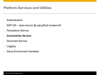 Platform Services and Utilities

•

Authentication

•

SAP UI5 – open-source @ sap.github.io/openui5/

•

Persistence Service

•

Connectivity Service

•

Document Service

•

Logging

•

Cloud Environment Variables

© 2011 SAP AG. All rights reserved.

11

 