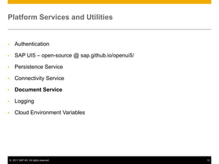 Platform Services and Utilities

•

Authentication

•

SAP UI5 – open-source @ sap.github.io/openui5/

•

Persistence Service

•

Connectivity Service

•

Document Service

•

Logging

•

Cloud Environment Variables

© 2011 SAP AG. All rights reserved.

12

 