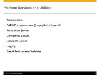 Platform Services and Utilities

•

Authentication

•

SAP UI5 – open-source @ sap.github.io/openui5/

•

Persistence Service

•

Connectivity Service

•

Document Service

•

Logging

•

Cloud Environment Variables

© 2011 SAP AG. All rights reserved.

14

 