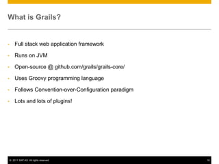 What is Grails?

•

Full stack web application framework

•

Runs on JVM

•

Open-source @ github.com/grails/grails-core/

•

Uses Groovy programming language

•

Follows Convention-over-Configuration paradigm

•

Lots and lots of plugins!

© 2011 SAP AG. All rights reserved.

16

 