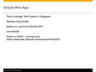 Simple Web App
•

Tool to manage Tech Events in Singapore

•

Develop using Grails

•

Deploy on Local and Remote HCP

•

Use MaxDB

•

Grails on HANA – coming soon!
(https://hibernate.atlassian.net/browse/HHH-8228)

© 2011 SAP AG. All rights reserved.

19

 