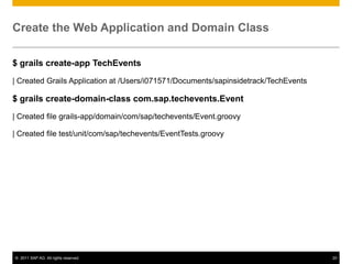 Create the Web Application and Domain Class
$ grails create-app TechEvents
| Created Grails Application at /Users/i071571/Documents/sapinsidetrack/TechEvents

$ grails create-domain-class com.sap.techevents.Event
| Created file grails-app/domain/com/sap/techevents/Event.groovy
| Created file test/unit/com/sap/techevents/EventTests.groovy

© 2011 SAP AG. All rights reserved.

20

 
