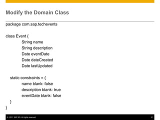 Modify the Domain Class
package com.sap.techevents
class Event {
String name
String description
Date eventDate
Date dateCreated
Date lastUpdated

static constraints = {
name blank: false
description blank: true
eventDate blank: false
}
}
© 2011 SAP AG. All rights reserved.

21

 
