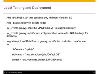 Local Testing and Deployment
•

Add MANIFEST.MF that contains only Manifest-Version: 1.0

•

Add _Events.groovy in scripts folder

•

In _Events.groovy, copy the MANIFEST.MF to staging directory

•

In _Events.groovy, modify web.xml generation to include JNDI bindings for
database

•

In grails-app/conf/DataSource.groovy, modify the production dataSource
to:
dbCreate = "update"
jndiName = "java:comp/env/jdbc/DefaultDB"
dialect = "org.hibernate.dialect.SAPDBDialect"

© 2011 SAP AG. All rights reserved.

23

 