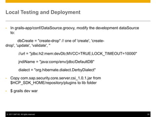 Local Testing and Deployment
•

In grails-app/conf/DataSource.groovy, modify the development dataSource
to:

dbCreate = "create-drop" // one of 'create', 'createdrop', 'update', 'validate', ''
//url = "jdbc:h2:mem:devDb;MVCC=TRUE;LOCK_TIMEOUT=10000"
jndiName = "java:comp/env/jdbc/DefaultDB"
dialect = "org.hibernate.dialect.DerbyDialect"
•

Copy com.sap.security.core.server.csi_1.0.1.jar from
$HCP_SDK_HOME/repository/plugins to lib folder

•

$ grails dev war

© 2011 SAP AG. All rights reserved.

24

 
