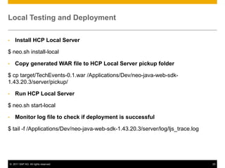 Local Testing and Deployment
•

Install HCP Local Server

$ neo.sh install-local
•

Copy generated WAR file to HCP Local Server pickup folder

$ cp target/TechEvents-0.1.war /Applications/Dev/neo-java-web-sdk1.43.20.3/server/pickup/
•

Run HCP Local Server

$ neo.sh start-local
•

Monitor log file to check if deployment is successful

$ tail -f /Applications/Dev/neo-java-web-sdk-1.43.20.3/server/log/ljs_trace.log

© 2011 SAP AG. All rights reserved.

25

 
