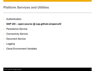 Platform Services and Utilities

•

Authentication

•

SAP UI5 – open-source @ sap.github.io/openui5/

•

Persistence Service

•

Connectivity Service

•

Document Service

•

Logging

•

Cloud Environment Variables

© 2011 SAP AG. All rights reserved.

9

 