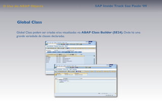 O Uso do ABAP Objects                                           SAP Inside Track Sao Paulo ’09




       Global Class

       Global Class podem ser criadas e/ou visualizadas via ABAP Class Builder (SE24), Onde há uma
       grande variedade de classes declaradas.
 
