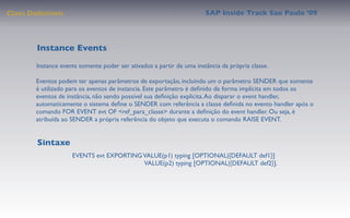 Class Deﬁnition                                                       SAP Inside Track Sao Paulo ’09




        Instance Events
       Instance events somente poder ser ativados a partir de uma instância da própria classe.

       Eventos podem ter apenas parâmetros de exportação, incluindo um o parâmetro SENDER que somente
       é utilizado para os eventos de instancia. Este parâmetro é deﬁnido de forma implícita em todos os
       eventos de instância, não sendo possível sua deﬁnição explicita. Ao disparar o event handler,
       automaticamente o sistema deﬁne o SENDER com referência a classe deﬁnida no evento handler após o
       comando FOR EVENT evt OF <ref_para_classe> durante a deﬁnição do event handler. Ou seja, é
       atribuída ao SENDER a própria referência do objeto que executa o comando RAISE EVENT.


        Sintaxe
                    EVENTS evt EXPORTING VALUE(p1) typing [OPTIONAL|{DEFAULT def1}]
                                         VALUE(p2) typing [OPTIONAL|{DEFAULT def2}].
 