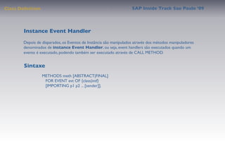 Class Deﬁnition                                                    SAP Inside Track Sao Paulo ’09




        Instance Event Handler
       Depois de disparados, os Eventos de Instância são manipulados através dos métodos manipuladores
       denominados de instance Event Handler, ou seja, event handlers são executados quando um
       evento é executado, podendo também ser executado através de CALL METHOD.


        Sintaxe
                  METHODS meth [ABSTRACT|FINAL]
                     FOR EVENT evt OF {class|intf}
                     [IMPORTING p1 p2 ... [sender]].
 