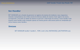 Class Deﬁnition                                                     SAP Inside Track Sao Paulo ’09




        Set Handler
       SET HANDLER tem a função de gerenciar os registros de eventos de instância e seus respectivos
       métodos manipuladores, isto é feito através de diversas tabelas de sistema. Cada registro de evento
       corresponde a uma linha na tabela de sistema na qual tem a informação de evento e event handler. Cada
       instance event handler pode manipular apenas um evento, porém cada evento pode ser manipulado por
       vários instance event handlers.


        Sintaxe

                  SET HANDLER handler1 handler2 ... FOR { oref | { ALL INSTANCES} } [ACTIVATION act].
 