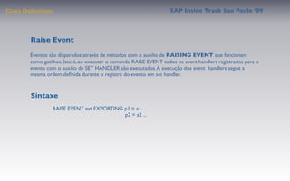 Class Deﬁnition                                                    SAP Inside Track Sao Paulo ’09




        Raise Event

       Eventos são disparados através de métodos com o auxilio de RAISING EVENT que funcionam
       como gatilhos. Isto é, ao executar o comando RAISE EVENT todos os event handlers registrados para o
       evento com o auxilio de SET HANDLER são executados. A execução dos event handlers segue a
       mesma ordem deﬁnida durante o registro do evento em set handler.



        Sintaxe
                  RAISE EVENT evt EXPORTING p1 = a1
                                            p2 = a2 ...
 