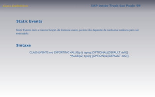 Class Deﬁnition                                                    SAP Inside Track Sao Paulo ’09




        Static Events

       Static Evento tem a mesma função de Instance event, porém não depende de nenhuma instância para ser
       executado.



       Sintaxe
                  CLASS-EVENTS evt EXPORTING VALUE(p1) typing [OPTIONAL|{DEFAULT def1}]
                                             VALUE(p2) typing [OPTIONAL|{DEFAULT def2}].
 