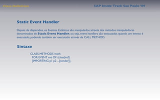 Class Deﬁnition                                                 SAP Inside Track Sao Paulo ’09




        Static Event Handler
       Depois de disparados, os Eventos Estáticos são manipulados através dos métodos manipuladores
       denominados de Static Event Handler, ou seja, event handlers são executados quando um evento é
       executado, podendo também ser executado através de CALL METHOD.


        Sintaxe
                  CLASS-METHODS meth
                    FOR EVENT evt OF {class|intf}
                    [IMPORTING p1 p2 ...[sender]].
 