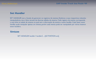 Class Deﬁnition                                                      SAP Inside Track Sao Paulo ’09




        Set Handler
       SET HANDLER tem a função de gerenciar os registros de eventos Estáticos e seus respectivos métodos
       manipuladores, isto é feito através de diversas tabelas de sistema. Cada registro de evento corresponde
       a uma linha na tabela de sistema na qual tem a informação de evento e event handler. Cada Static event
       handler pode manipular apenas um evento, porém cada evento pode ser manipulado por vários instance
       event handlers.


        Sintaxe
                  SET HANDLER handler1 handler2 ... [ACTIVATION act].
 