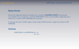 Class Deﬁnition                                                    SAP Inside Track Sao Paulo ’09




        Raise Event

       Eventos são disparados através de métodos com o auxilio de RAISING EVENT que funcionam
       como gatilhos. Isto é, ao executar o comando RAISE EVENT todos os event handlers registrados para o
       evento com o auxilio de SET HANDLER são executados.

       A execução dos event handlers segue a mesma ordem deﬁnida durante o registro do evento em SET
       HANDLER.


        Sintaxe
                  RAISE EVENT evt EXPORTING p1 = a1
                                            p2 = a2 ...
 