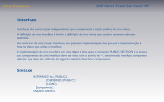 Class Deﬁnition                                                    SAP Inside Track Sao Paulo ’09



        Interface

       Interfaces são construções independentes que complementa a seção publica de uma classe.
       A deﬁnição de uma Interface é similar à deﬁnição de uma classe que contém somente métodos
       abstratos.
       Ao contrário de uma classe, interfaces não possuem implementação. Isto porque a implementação é
       feita na classe que utiliza a interface.
       A implementação de uma interface em uma classe é feita após o comando PUBLIC SECTION e o acesso
       aos componentes de uma interface deve ser feito com o auxilio de ‘~’, denominado interface component
       selector, que deve ser utilizado da seguinte maneira: Interface~componente.


       Sintaxe
                   INTERFACE ifac [PUBLIC]
                            [DEFERRED [PUBLIC]]
                            [LOAD].
                      [components]
                   ENDINTERFACE.
 