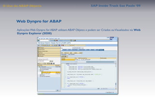 O Uso do ABAP Objects                                           SAP Inside Track Sao Paulo ’09




       Web Dynpro for ABAP

       Aplicações Web Dynpro for ABAP utilizam ABAP Objetcs e podem ser Criados ou Visualizados via Web
       Dynpro Explorer (SE80)
 