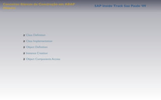 Conceitos Básicos de Construção em ABAP
                                          SAP Inside Track Sao Paulo ’09
Objects




            Class Deﬁnition

            Class Implementation

            Object Deﬁnition

            Instance Creation
            Object Components Access
 