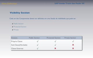 Class Deﬁnition                                                  SAP Inside Track Sao Paulo ’09




        Visibility Section

       Cada um dos Componentes devem ser deﬁnidos em uma Sessão de visibilidade, que pode ser:

            Public Section
            Protected Section
            Private



         Acessos                Public Section         Protected Section      Private Section
         Própria Classe                   √                      √                       √
         Sub-Classe(Herdada)              √                      √                       X
         Classe Externas                  √                      X                       X
 