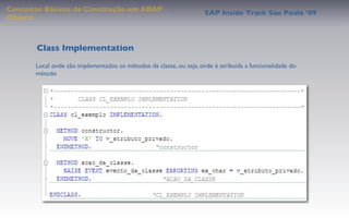 Conceitos Básicos de Construção em ABAP
                                                                     SAP Inside Track Sao Paulo ’09
Objects



       Class Implementation
       Local onde são implementados os métodos da classe, ou seja, onde é atribuída a funcionalidade do
       método
 