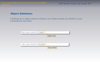 Conceitos Básicos de Construção em ABAP
                                                                     SAP Inside Track Sao Paulo ’09
Objects



       Object Deﬁnition
       A Deﬁnição de um objeto consiste em Declarar uma variável contendo uma referência na qual
       é apontada para uma Classe.




                                                     Classe Local




                                                     Classe Global
 
