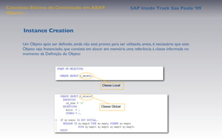 Conceitos Básicos de Construção em ABAP                              SAP Inside Track Sao Paulo ’09
Objects



      Instance Creation

      Um Objeto após ser deﬁnido, ainda não está pronto para ser utilizado, antes, é necessário que este
      Objeto seja Instanciado, que consiste em alocar em memória uma referência à classe informada no
      momento da Deﬁnição do Objeto




                                                    Classe Local




                                                    Classe Global
 